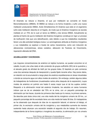 Departamento de Atención Primaria de Salud
Departamento de Gestión Hospitalaria
Guía Clínica y de Referencia y Contrarreferencia
“Pacientes menores 15 años expuestos a contaminación por Arsénico”
10
El Arsenato se reduce a Arsenito, el que por metilación se convierte en Acido
Monometilarsónico (MMAA). El MMAA se reduce a la forma trivalente y sufre una nueva
metilación produciendo DMAA, Acido Dimetilarsinico El Arsénico que está en el organismo
sufre esta metilación descrita en el hígado, de modo que el Arsénico Inorgánico se excreta
metilado en un 75% de lo cual un tercio es MMAA y dos tercios DMAA. Actualmente se
plantea el hecho de que la metilación del Arsénico Inorgánico constituye en rigor un proceso
de toxificación más que una detoxificación, esto debido a que los metabolitos resultantes
tienen una alta actividad biológica toxica. La carcinogénesis atribuida al Arsénico Inorgánico
y sus metabolitos se explican a través de varios mecanismos, como son inducción de
alteraciones cromosómicas, stress oxidativo, alteración de Factores de Crecimiento,
reparación alterada del DNA.
ACUMULACION Y EXCRESION:
Las mayores concentraciones de arsénico en tejidos humanos, se pueden encontrar en el
cabello, la piel y las uñas dado el alto contenido de grupos sulfhidrilo (SH) de la queratina y
el elevado grado de afinidad de AsIII por los grupos tioles. El depósito en pelo comienza
unas dos semanas después de laexposición y queda fijado durante años. Hay pocos datos,
en relación con la acumulación a largo plazo de arsénico enpoblaciones en áreas industriales
o donde se consume agua con altos niveles de arsénico. Sin embargo, existen algunos datos
de trabajadores de fundiciones (muestreados varios años después de la exposición), cuyos
niveles de arsénico en pulmón era hasta 6 veces mayor que el de los sujetos control.
Respecto a la eliminación inicial del arsénico trivalente, los estudios en seres humanos
indican que se da en alrededor del 75% en la orina, con un pequeño porcentaje de
eliminación por las heces, durante los primeros días hasta por lo menos, la primera semana.
Se describe post dosis única oral, una vida media del As inorgánico urinario de 30 hrs., un
pequeño porcentaje del As excretado tiene una vida media de hasta 38 días. En trabajadores
se ha observado que después de días de no exposición laboral, al retornar al trabajo, el
primer día, la excreción urinaria del As inorgánico y sus metabolitos aumenta de manera
sostenida hasta alcanzar una excreción estable al segundo día de trabajo. En resumen,
independiente de la forma orgánica o inorgánica de arsénico, la eliminación por vía urinaria
 
