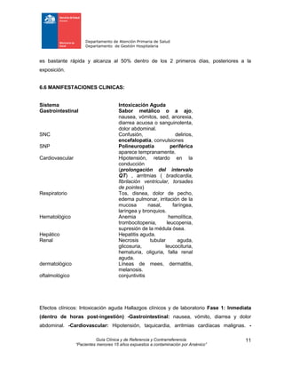 Departamento de Atención Primaria de Salud
Departamento de Gestión Hospitalaria
Guía Clínica y de Referencia y Contrarreferencia
“Pacientes menores 15 años expuestos a contaminación por Arsénico”
11
es bastante rápida y alcanza al 50% dentro de los 2 primeros días, posteriores a la
exposición.
6.6 MANIFESTACIONES CLINICAS:
Sistema Intoxicación Aguda
Gastrointestinal Sabor metálico o a ajo,
nausea, vómitos, sed, anorexia,
diarrea acuosa o sanguinolenta,
dolor abdominal.
SNC Confusión, delirios,
encefalopatía, convulsiones
SNP Polineuropatía periférica
aparece tempranamente.
Cardiovascular Hipotensión, retardo en la
conducción
(prolongación del intervalo
QT) , arritmias ( bradicardia,
fibrilación ventricular, torsades
de pointes)
Respiratorio Tos, disnea, dolor de pecho,
edema pulmonar, irritación de la
mucosa nasal, faríngea,
laríngea y bronquios.
Hematológico Anemia hemolítica,
trombocitopenia, leucopenia,
supresión de la médula ósea.
Hepático Hepatitis aguda.
Renal Necrosis tubular aguda,
glicosuria, leucocituria,
hematuria, oliguria, falla renal
aguda.
dermatológico Líneas de mees, dermatitis,
melanosis.
oftalmológico conjuntivitis
Efectos clínicos: Intoxicación aguda Hallazgos clínicos y de laboratorio Fase 1: Inmediata
(dentro de horas post-ingestión) -Gastrointestinal: nausea, vómito, diarrea y dolor
abdominal. -Cardiovascular: Hipotensión, taquicardia, arritmias cardíacas malignas. -
 
