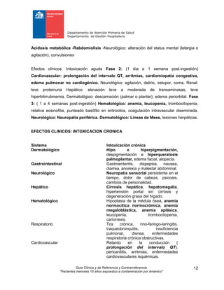 Departamento de Atención Primaria de Salud
Departamento de Gestión Hospitalaria
Guía Clínica y de Referencia y Contrarreferencia
“Pacientes menores 15 años expuestos a contaminación por Arsénico”
12
Acidosis metabólica -Rabdomiolisis -Neurológico: alteración del status mental (letargia o
agitación), convulsiones
Efectos clínicos: Intoxicación aguda Fase 2: (1 día a 1 semana post-ingestión)
Cardiovascular: prolongación del intervalo QT, arritmias, cardiomiopatía congestiva,
edema pulmonar no cardiogénico. Neurológico: agitación, delirio, estupor, coma. Renal:
leve proteinuria Hepático: elevación leve a moderada de transaminasas, leve
hiperbilirrubinemia. Dermatológico: descamación (palmar o plantar), edema periorbital. Fase
3: ( 1 a 4 semanas post-ingestión) Hematológico: anemia, leucopenia, trombocitopenia,
relativa eosinofilia, punteado basófilo en eritrocitos, coagulación intravascular diseminada.
Neurológico: Neuropatía periférica. Dermatológico: Líneas de Mees, lesiones herpéticas.
EFECTOS CLINICOS: INTOXICACION CRONICA
Sistema Intoxicación crónica
Dermatológico Hipo o hiperpigmentación,
despigmentación e hiperqueratosis
palmoplantar, edema facial, alopecia.
Gastrointestinal Gastroenteritis, dispepsia, nausea,
diarrea, anorexia y malestar abdominal.
Neurológico Neuropatía sensorial persistente en el
tiempo, dolor de cabeza, psicosis,
cambios de personalidad.
Hepático Cirrosis hepática, hepatomegalia,
hipertensión portal sin cirrosis y
degeneración grasa del hígado.
Hematológico Hipoplasia de la médula ósea, anemia
normocítica normocrómica, anemia
megaloblástica, anemia aplásica,
leucopenia, trombocitopenia,
cariorrexis.
Respiratorio Tos crónica, rino-faringo-laringitis,
traqueobronquitis, insuficiencia
pulmonar, disnea, enfermedades
respiratoria crónica obstructivas.
Cardiovascular Retardo en la conducción (
prolongación del intervalo QT),
pericarditis, arritmias, enfermedades
cardiovasculares isquémicas.
 