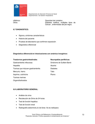 Departamento de Atención Primaria de Salud
Departamento de Gestión Hospitalaria
Guía Clínica y de Referencia y Contrarreferencia
“Pacientes menores 15 años expuestos a contaminación por Arsénico”
13
oftálmico Opacidad del cristalino
Otros Diabetes mellitus, múltiples tipos de
Cáncer , enfermedad del pie negro.
6.7 DIAGNOSTICO:
 Signos y síntomas característicos
 Historia del paciente
 Pruebas de laboratorio que confirmen exposición
 Diagnóstico diferencial
Diagnóstico diferencial en intoxicaciones con arsénico inorgánico:
Trastornos gastrointestinales Neuropatías periféricas
Gastroenteritis infecciosa Síndrome de Guillain-Barré
Hepatitis Alcohol
Toxinas que inducen gastroenteritis Diabetes
Mercurio, hierro Talio
Aspirina, colchicina Plomo
Toxinas marinas
Organofosforados
6.8 LABORATORIO GENERAL:
 Análisis de orina
 Recolección de Orina de 24 horas
 Test de función hepática
 Test de función renal
 Radiografía abdominal y/o de tórax: As es radiopaco
 
