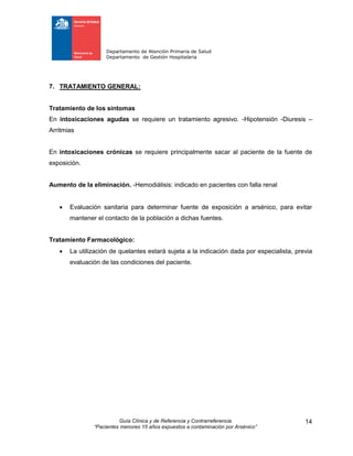 Departamento de Atención Primaria de Salud
Departamento de Gestión Hospitalaria
Guía Clínica y de Referencia y Contrarreferencia
“Pacientes menores 15 años expuestos a contaminación por Arsénico”
14
7. TRATAMIENTO GENERAL:
Tratamiento de los síntomas
En intoxicaciones agudas se requiere un tratamiento agresivo. -Hipotensión -Diuresis –
Arritmias
En intoxicaciones crónicas se requiere principalmente sacar al paciente de la fuente de
exposición.
Aumento de la eliminación. -Hemodiálisis: indicado en pacientes con falla renal
 Evaluación sanitaria para determinar fuente de exposición a arsénico, para evitar
mantener el contacto de la población a dichas fuentes.
Tratamiento Farmacológico:
 La utilización de quelantes estará sujeta a la indicación dada por especialista, previa
evaluación de las condiciones del paciente.
 