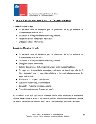 Departamento de Atención Primaria de Salud
Departamento de Gestión Hospitalaria
Guía Clínica y de Referencia y Contrarreferencia
“Pacientes menores 15 años expuestos a contaminación por Arsénico”
15
8. INDICACIONES DE EVALUACION, ESTUDIO Y/O MANEJO EN APS:
1. Arsénico bajo 35 ug/lt.:
 El resultado debe ser entregado por un profesional del equipo referente en
Polimétales del centro de salud.
 Educación en aseo y limpieza del domicilio y personal.
 Recomendaciones nutricionales necesarias.
 Entrega de folletos informativos.
2. Arsénico 35 ug/lt. a 100 ug/lt:
 El resultado debe ser entregado por un profesional del equipo referente en
Polimétales del centro de salud.
 Educación en aseo y limpieza del domicilio y personal.
 Entrega de folletos informativos.
 Solicitud de exámenes de Hemograma, función renal, pruebas hepáticas.
 En casos con sintomatología respiratoria crónica (tos persistente por más de 15
días, sibilancias), que no haya sido estudiada ni diagnosticada previamente, Rx
tórax, espirometría.
 Antioxidante por un periodo de 6 meses.
 Evaluación nutricional y Asistente Social
 Derivación a Pediatría, en caso necesario.
 Control de Arsénico cada 6 meses por un año:
a) Si Arsénico al año está bajo 35ug/lt., mantener control clínico anual dado el antecedente
objetivo de exposición al tener un resultado de Arsénico elevado previamente (NO requiere
de nuevas mediciones de Arsénico, salvo que el criterio del médico tratante lo requiera).
 