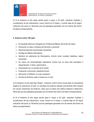 Departamento de Atención Primaria de Salud
Departamento de Gestión Hospitalaria
Guía Clínica y de Referencia y Contrarreferencia
“Pacientes menores 15 años expuestos a contaminación por Arsénico”
16
b) Si el Arsénico al año sigue siendo igual o mayor a 35 ug/lt., reevaluar medidas y
cumplimiento de las indicaciones, nuevo control en 6 meses, y cuando baje de 35 seguir
indicación del punto a). Recordar que las patologías generales son de resorte del Centro
de Salud correspondiente.
3. Arsénico sobre 100 ug/lt.:
 El resultado debe ser entregado por Profesional Médico del centro de salud.
 Educación en aseo y limpieza del domicilio y personal.
 Recomendaciones nutricionales necesarias.
 Entrega de folletos informativos.
 Solicitud de exámenes de Hemograma, función renal, pruebas hepáticas, según
necesidad.
 En casos con sintomatología respiratoria crónica que no haya sido estudiada ni
diagnosticada, rx tórax, espirometría.
 Antioxidante por un periodo de 6 meses.
 Evaluación nutricional y Asistente Social.
 Derivación a Pediatría, en caso necesario.
 Control de Arsénico cada 3 meses por un año:
a) Si Arsénico al año está bajo 35ug/lt., mantener control clínico anual dado el antecedente
objetivo de exposición al tener un resultado de Arsénico elevado previamente (NO requiere
de nuevas mediciones de Arsénico, salvo que el criterio del médico tratante lo determine).
Recordar que las patologías generales son de resorte del Centro de Salud correspondiente.
b) Si el Arsénico al año sigue siendo igual o mayor a 35 ug/lt., reevaluar medidas y
cumplimiento de las indicaciones, nuevo control en 6 meses, y cuando baje de 35 seguir
indicación del punto a). Recordar que las patologías generales son de resorte del Centro de
Salud correspondiente.
 