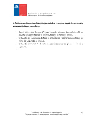 Departamento de Atención Primaria de Salud
Departamento de Gestión Hospitalaria
Guía Clínica y de Referencia y Contrarreferencia
“Pacientes menores 15 años expuestos a contaminación por Arsénico”
17
4. Paciente con diagnóstico de patología asociada a exposición a Arsénico constatado
por especialista correspondiente:
 Control clínico cada 6 meses (Principal marcador clínico es dermatológico). No es
requisito nuevas mediciones de Arsénico, basarse en hallazgos clínicos.
 Evaluación con Nutricionista. Énfasis en antioxidantes y aportar suplementos de los
mismo por un periodo de 6 meses.
 Evaluación ambiental de domicilio y recomendaciones de prevención frente a
exposición.
 