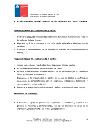 Departamento de Atención Primaria de Salud
Departamento de Gestión Hospitalaria
Guía Clínica y de Referencia y Contrarreferencia
“Pacientes menores 15 años expuestos a contaminación por Arsénico”
18
9. PROCEDIMIENTOS ADMINISTRATIVOS DE REFERENCIA Y CONTRAREFERENCIA
Responsabilidades del establecimiento de origen:
 Controlar la adecuada completitud del instrumento de Solicitud de interconsulta (SIC) en
los sistemas digitales vigentes.
 Coordinar y solicitar la referencia, la cual debe quedar registrada en el establecimiento
de origen.
 Coordinar la contrarreferencia de los pacientes en conjunto con el establecimiento de
destino.
Responsabilidades del establecimiento de destino:
 Asignar horas médicas respetando criterios de prioridad clínica y equidad.
 Informar la cita del paciente al establecimiento de origen.
 Informar a establecimiento de origen respecto de SIC rechazadas por no pertinencia
clínica y por criterios administrativos
 Supervisión de los instrumentos de registros en los que se detallen la confirmación
diagnóstico, la contrarreferencia con el diagnóstico, indicaciones, tratamiento y
recomendaciones correspondientes.
 Consignar antecedentes de contrarreferencia y rechazo en sistemas digitales vigentes.
Mecanismos de supervisión:
1. Establecer un equipo de profesionales responsable de monitorear y supervisar los
procesos de referencia y contrarreferencia, con especial énfasis en la calidad de la
información y el acatamiento a las normas y procedimientos:
 