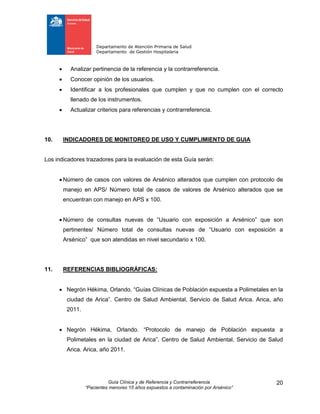 Departamento de Atención Primaria de Salud
Departamento de Gestión Hospitalaria
Guía Clínica y de Referencia y Contrarreferencia
“Pacientes menores 15 años expuestos a contaminación por Arsénico”
20
 Analizar pertinencia de la referencia y la contrarreferencia.
 Conocer opinión de los usuarios.
 Identificar a los profesionales que cumplen y que no cumplen con el correcto
llenado de los instrumentos.
 Actualizar criterios para referencias y contrarreferencia.
10. INDICADORES DE MONITOREO DE USO Y CUMPLIMIENTO DE GUIA
Los indicadores trazadores para la evaluación de esta Guía serán:
 Número de casos con valores de Arsénico alterados que cumplen con protocolo de
manejo en APS/ Número total de casos de valores de Arsénico alterados que se
encuentran con manejo en APS x 100.
 Número de consultas nuevas de “Usuario con exposición a Arsénico” que son
pertinentes/ Número total de consultas nuevas de “Usuario con exposición a
Arsénico” que son atendidas en nivel secundario x 100.
11. REFERENCIAS BIBLIOGRÁFICAS:
 Negrón Hékima, Orlando. “Guías Clínicas de Población expuesta a Polimetales en la
ciudad de Arica”. Centro de Salud Ambiental, Servicio de Salud Arica. Arica, año
2011.
 Negrón Hékima, Orlando. “Protocolo de manejo de Población expuesta a
Polimetales en la ciudad de Arica”. Centro de Salud Ambiental, Servicio de Salud
Arica. Arica, año 2011.
 