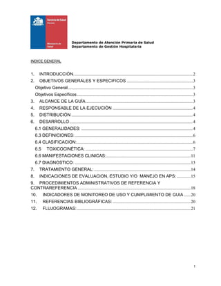Departamento de Atención Primaria de Salud
Departamento de Gestión Hospitalaria
1
INDICE GENERAL
1. INTRODUCCIÓN..............................................................................................................2
2. OBJETIVOS GENERALES Y ESPECIFICOS .............................................................3
Objetivo General ...................................................................................................................3
Objetivos Específicos...........................................................................................................3
3. ALCANCE DE LA GUÍA...................................................................................................3
4. RESPONSABLE DE LA EJECUCIÓN ..........................................................................4
5. DISTRIBUCIÓN ................................................................................................................4
6. DESARROLLO..................................................................................................................4
6.1 GENERALIDADES: .......................................................................................................4
6.3 DEFINICIONES:.............................................................................................................6
6.4 CLASIFICACION:...........................................................................................................6
6.5 TOXICOCINÉTICA: ...................................................................................................7
6.6 MANIFESTACIONES CLINICAS:..............................................................................11
6.7 DIAGNOSTICO: ...........................................................................................................13
7. TRATAMIENTO GENERAL: .........................................................................................14
8. INDICACIONES DE EVALUACION, ESTUDIO Y/O MANEJO EN APS:.............15
9. PROCEDIMIENTOS ADMINISTRATIVOS DE REFERENCIA Y
CONTRAREFERENCIA ........................................................................................................18
10. INDICADORES DE MONITOREO DE USO Y CUMPLIMIENTO DE GUIA ......20
11. REFERENCIAS BIBLIOGRÁFICAS: ........................................................................20
12. FLUJOGRAMAS:.........................................................................................................21
 