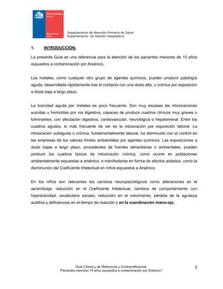 Departamento de Atención Primaria de Salud
Departamento de Gestión Hospitalaria
Guía Clínica y de Referencia y Contrarreferencia
“Pacientes menores 15 años expuestos a contaminación por Arsénico”
2
1. INTRODUCCIÓN.
La presente Guía es una referencia para la atención de los pacientes menores de 15 años
expuestos a contaminación por Arsénico.
Los metales, como cualquier otro grupo de agentes químicos, pueden producir patología
aguda, desarrollada rápidamente tras el contacto con una dosis alta, o crónica por exposición
a dosis baja a largo plazo.
La toxicidad aguda por metales es poco frecuente. Son muy escasas las intoxicaciones
suicidas u homicidas por vía digestiva, capaces de producir cuadros clínicos muy graves o
fulminantes, con afectación digestiva, cardiovascular, neurológica o hepatorrenal. Entre los
cuadros agudos, lo más frecuente de ver es la intoxicación por exposición laboral. La
intoxicación subaguda o crónica, fundamentalmente laboral, ha disminuido con el control en
las empresas de los valores límites ambientales por agentes químicos. Las exposiciones a
dosis bajas a largo plazo, procedentes de fuentes alimentarias o ambientales, pueden
producir los cuadros típicos de intoxicación crónica, como ocurre en poblaciones
ambientalmente expuestas a arsénico, o manifestarse en forma de efectos aislados, como la
disminución del Coeficiente Intelectual en niños expuestos a Arsénico.
En los niños son relevantes los cambios neuropsicológicos como alteraciones en el
aprendizaje, reducción en el Coeficiente Intelectual, cambios de comportamiento con
hiperactividad, vocabulario escaso, reducción en el crecimiento, pérdida de la agudeza
auditiva y deficiencias en el tiempo de reacción y en la coordinación mano-ojo.
 