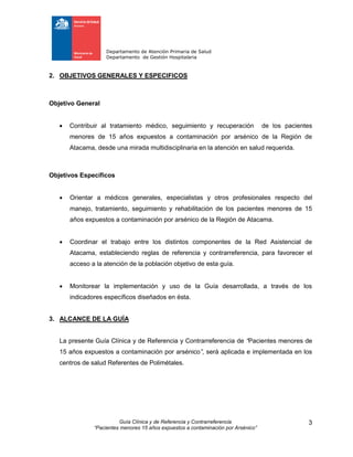Departamento de Atención Primaria de Salud
Departamento de Gestión Hospitalaria
Guía Clínica y de Referencia y Contrarreferencia
“Pacientes menores 15 años expuestos a contaminación por Arsénico”
3
2. OBJETIVOS GENERALES Y ESPECIFICOS
Objetivo General
 Contribuir al tratamiento médico, seguimiento y recuperación de los pacientes
menores de 15 años expuestos a contaminación por arsénico de la Región de
Atacama, desde una mirada multidisciplinaria en la atención en salud requerida.
Objetivos Específicos
 Orientar a médicos generales, especialistas y otros profesionales respecto del
manejo, tratamiento, seguimiento y rehabilitación de los pacientes menores de 15
años expuestos a contaminación por arsénico de la Región de Atacama.
 Coordinar el trabajo entre los distintos componentes de la Red Asistencial de
Atacama, estableciendo reglas de referencia y contrarreferencia, para favorecer el
acceso a la atención de la población objetivo de esta guía.
 Monitorear la implementación y uso de la Guía desarrollada, a través de los
indicadores específicos diseñados en ésta.
3. ALCANCE DE LA GUÍA
La presente Guía Clínica y de Referencia y Contrarreferencia de “Pacientes menores de
15 años expuestos a contaminación por arsénico”, será aplicada e implementada en los
centros de salud Referentes de Polimétales.
 