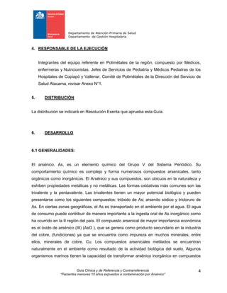 Departamento de Atención Primaria de Salud
Departamento de Gestión Hospitalaria
Guía Clínica y de Referencia y Contrarreferencia
“Pacientes menores 15 años expuestos a contaminación por Arsénico”
4
4. RESPONSABLE DE LA EJECUCIÓN
Integrantes del equipo referente en Polimétales de la región, compuesto por Médicos,
enfermeras y Nutricionistas. Jefes de Servicios de Pediatría y Médicos Pediatras de los
Hospitales de Copiapó y Vallenar. Comité de Polimétales de la Dirección del Servicio de
Salud Atacama, revisar Anexo N°1.
5. DISTRIBUCIÓN
La distribución se indicará en Resolución Exenta que aprueba esta Guía.
6. DESARROLLO
6.1 GENERALIDADES:
El arsénico, As, es un elemento químico del Grupo V del Sistema Periódico. Su
comportamiento químico es complejo y forma numerosos compuestos arsenicales, tanto
orgánicos como inorgánicos. El Arsénico y sus compuestos, son ubicuos en la naturaleza y
exhiben propiedades metálicas y no metálicas. Las formas oxidativas más comunes son las
trivalente y la pentavalente. Las trivalentes tienen un mayor potencial biológico y pueden
presentarse como los siguientes compuestos: trióxido de As; arsenito sódico y tricloruro de
As. En ciertas zonas geográficas, el As es transportado en el ambiente por el agua. El agua
de consumo puede contribuir de manera importante a la ingesta oral de As inorgánico como
ha ocurrido en la II región del país. El compuesto arsenical de mayor importancia económica
es el óxido de arsénico (III) (AsO ), que se genera como producto secundario en la industria
del cobre, (fundiciones) ya que se encuentra como impureza en muchos minerales, entre
ellos, minerales de cobre, Cu. Los compuestos arsenicales metilados se encuentran
naturalmente en el ambiente como resultado de la actividad biológica del suelo. Algunos
organismos marinos tienen la capacidad de transformar arsénico inorgánico en compuestos
 