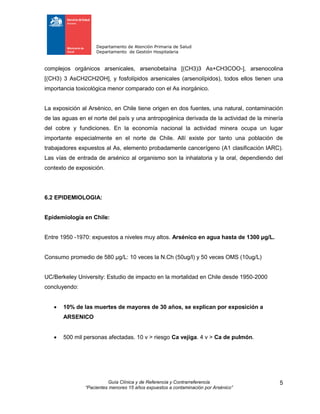 Departamento de Atención Primaria de Salud
Departamento de Gestión Hospitalaria
Guía Clínica y de Referencia y Contrarreferencia
“Pacientes menores 15 años expuestos a contaminación por Arsénico”
5
complejos orgánicos arsenicales, arsenobetaína [(CH3)3 As+CH3COO-], arsenocolina
[(CH3) 3 AsCH2CH2OH], y fosfolípidos arsenicales (arsenolípidos), todos ellos tienen una
importancia toxicológica menor comparado con el As inorgánico.
La exposición al Arsénico, en Chile tiene origen en dos fuentes, una natural, contaminación
de las aguas en el norte del país y una antropogénica derivada de la actividad de la minería
del cobre y fundiciones. En la economía nacional la actividad minera ocupa un lugar
importante especialmente en el norte de Chile. Allí existe por tanto una población de
trabajadores expuestos al As, elemento probadamente cancerígeno (A1 clasificación IARC).
Las vías de entrada de arsénico al organismo son la inhalatoria y la oral, dependiendo del
contexto de exposición.
6.2 EPIDEMIOLOGIA:
Epidemiología en Chile:
Entre 1950 -1970: expuestos a niveles muy altos. Arsénico en agua hasta de 1300 μg/L.
Consumo promedio de 580 μg/L: 10 veces la N.Ch (50ug/l) y 50 veces OMS (10ug/L)
UC/Berkeley University: Estudio de impacto en la mortalidad en Chile desde 1950-2000
concluyendo:
 10% de las muertes de mayores de 30 años, se explican por exposición a
ARSENICO
 500 mil personas afectadas. 10 v > riesgo Ca vejiga. 4 v > Ca de pulmón.
 