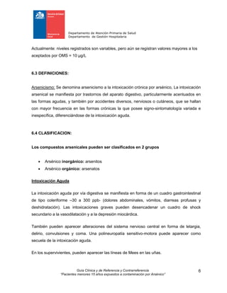 Departamento de Atención Primaria de Salud
Departamento de Gestión Hospitalaria
Guía Clínica y de Referencia y Contrarreferencia
“Pacientes menores 15 años expuestos a contaminación por Arsénico”
6
Actualmente: niveles registrados son variables, pero aún se registran valores mayores a los
aceptados por OMS = 10 μg/L
6.3 DEFINICIONES:
Arsenicismo: Se denomina arsenicismo a la intoxicación crónica por arsénico, La intoxicación
arsenical se manifiesta por trastornos del aparato digestivo, particularmente acentuados en
las formas agudas, y también por accidentes diversos, nerviosos o cutáneos, que se hallan
con mayor frecuencia en las formas crónicas la que posee signo-sintomatología variada e
inespecífica, diferenciándose de la intoxicación aguda.
6.4 CLASIFICACION:
Los compuestos arsenicales pueden ser clasificados en 2 grupos
 Arsénico inorgánico: arsenitos
 Arsénico orgánico: arsenatos
Intoxicación Aguda
La intoxicación aguda por vía digestiva se manifiesta en forma de un cuadro gastrointestinal
de tipo coleriforme –30 a 300 ppb- (dolores abdominales, vómitos, diarreas profusas y
deshidratación). Las intoxicaciones graves pueden desencadenar un cuadro de shock
secundario a la vasodilatación y a la depresión miocárdica.
También pueden aparecer alteraciones del sistema nervioso central en forma de letargia,
delirio, convulsiones y coma. Una polineuropatía sensitivo-motora puede aparecer como
secuela de la intoxicación aguda.
En los supervivientes, pueden aparecer las líneas de Mees en las uñas.
 