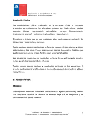Departamento de Atención Primaria de Salud
Departamento de Gestión Hospitalaria
Guía Clínica y de Referencia y Contrarreferencia
“Pacientes menores 15 años expuestos a contaminación por Arsénico”
7
Intoxicación Crónica
Las manifestaciones clínicas ocasionadas por la exposición crónica a compuestos
arsenicales son multisistémica. Las alteraciones cutáneas van desde eritema, pápulas,
vesículas, úlceras, hiperqueratosis palmo-plantar, verrugas, hiperpigmentación
(melanodermia arsenical) y epiteliomas (espinocelulares y basocelulares).
El arsénico es irritante para las vías respiratorias altas, puede ocasionar perforación del
tabique nasal y es cancerígeno pulmonar.
Puede ocasionar alteraciones digestivas en forma de nauseas, vómitos, diarreas y dolores
abdominales de tipo cólico. Pueden desencadenar lesiones degenerativas hepáticas que
pueden desencadenar una cirrosis. También es un cancerígeno hepático.
Las alteraciones neurológicas se manifiestan en forma de una polineuropatía sensitivo-
motora que afecta a las extremidades inferiores.
Pueden producir lesiones cardiacas y vasculopatías periféricas (de tipo gangrenoso). El
arsénico puede ocasionar una hipoplasia de tipo medular, causando disminución de glóbulos
rojos y blancos.
6.5 TOXICOCINÉTICA:
Absorción:
Los compuestos arsenicales se absorben a través de las vía digestiva, respiratoria y cutánea.
Los compuestos orgánicos de arsénico se absorben mejor que los inorgánicos y los
pentavalentes más que los trivalentes.
 