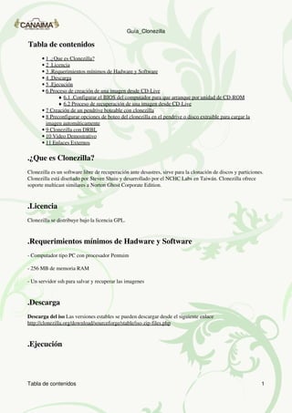 Guía_Clonezilla

Tabla de contenidos
      • 1 .¿Que es Clonezilla?
      • 2 .Licencia
      • 3 .Requerimientos mínimos de Hadware y Software
      • 4 .Descarga
      • 5 .Ejecución
      • 6 Proceso de creación de una imagen desde CD-Live
              ♦ 6.1 .Configurar el BIOS del computador para que arranque por unidad de CD-ROM
              ♦ 6.2 Proceso de recuperación de una imagen desde CD-Live
      • 7 Creación de un pendrive boteable con clonezilla
      • 8 Preconfigurar opciones de boteo del clonezilla en el pendrive o disco extraible para cargar la
        imagen automáticamente
      • 9 Clonezilla con DRBL
      • 10 Video Demostrativo
      • 11 Enlaces Externos

.¿Que es Clonezilla?
Clonezilla es un software libre de recuperación ante desastres, sirve para la clonación de discos y particiones.
Clonezilla está diseñado por Steven Shaiu y desarrollado por el NCHC Labs en Taiwán. Clonezilla ofrece
soporte multicast similares a Norton Ghost Corporate Edition.



.Licencia
Clonezilla se distribuye bajo la licencia GPL.



.Requerimientos mínimos de Hadware y Software
- Computador tipo PC con procesador Pentuim

- 256 MB de memoria RAM

- Un servidor ssh para salvar y recuperar las imagenes



.Descarga
Descarga del iso Las versiones estables se pueden descargar desde el siguiente enlace
http://clonezilla.org/download/sourceforge/stable/iso-zip-files.php



.Ejecución




Tabla de contenidos                                                                                            1
 