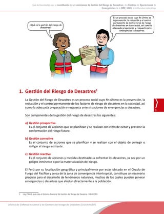 Oficina de Defensa Nacional y de Gestión del Riesgo de Desastres (ODENAGED)
9
Guía de lineamientos para la constitución de las comisiones de Gestión del Riesgo de Desastres y los Centros de Operaciones de
Emergencias de la DRE, UGEL e instituciones educativas
1.	Gestión del Riesgo de Desastres1
La Gestión del Riesgo de Desastres es un proceso social cuyo fin último es la prevención, la
reducción y el control permanente de los factores de riesgo de desastres en la sociedad, así
como la adecuada preparación y respuesta ante situaciones de emergencias o desastres.
Son componentes de la gestión del riesgo de desastres los siguientes:
a)	Gestión prospectiva
	 Es el conjunto de acciones que se planifican y se realizan con el fin de evitar y prevenir la
conformación del riesgo futuro.
b)	Gestión correctiva
	 Es el conjunto de acciones que se planifican y se realizan con el objeto de corregir o
mitigar el riesgo existente.
c)	 Gestión reactiva
	 Es el conjunto de acciones y medidas destinadas a enfrentar los desastres, ya sea por un
peligro inminente o por la materialización del riesgo.
El Perú por su localización geográfica y principalmente por estar ubicado en el Círculo de
Fuego del Pacífico y cerca de la zona de convergencia intertropical, constituye un escenario
propicio para el desarrollo de fenómenos naturales, muchos de los cuales pueden generar
emergencias o desastres que afectan directamente a la población.
1	 Ley 29664, que crea el Sistema Nacional de Gestión del Riesgo de Desastre- SINAGERD.
¿Qué es la gestión del riesgo de
desastres?
Es un proceso social cuyo fin último es
la prevención, la reducción y el control
permanente de los factores de riesgo
de desastres en la sociedad, así como la
adecuada preparación y respuesta ante
emergencias o desastres.
 