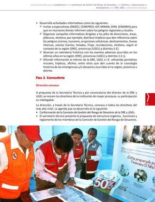15
Guía de lineamientos para la constitución de las comisiones de Gestión del Riesgo de Desastres y los Centros de Operaciones de
Emergencias de la DRE, UGEL e instituciones educativas
•	 Desarrolla actividades informativas como las siguientes:
	 Invitar a especialistas (INDECI, CENEPRED, IGP, MINAN, DHN, SENAMHI) para
que en reuniones breves informen sobre los peligros regionales y locales.
	 Organizar campañas informativas dirigidas a los jefes de direcciones, áreas,
jefaturas, etcétera; por ejemplo, distribuir trípticos que den referencia sobre
los peligros (sismos, tsunamis, erupciones volcánicas, deslizamientos, lluvias
intensas, vientos fuertes, heladas, friaje, inundaciones, etcétera, según el
contexto de la región (DRE), provincias (UGEL) y distritos (I.E).
	Alcanzar un calendario histórico con los eventos adversos ocurridos en los
últimos años en la región (DRE), provincias (UGEL) y distritos (I.E.)).
	 Difundir información al interior de la DRE, UGEL e I.E. utilizando periódicos
murales, trípticos, afiches, entre otros que den cuenta de la cronología
histórica de las emergencias y/o desastres ocurridos en la región, provincia o
distrito.
Paso 2. Convocatoria
Dirección convoca
A propuesta de la Secretaría Técnica y por convocatoria del director de la DRE y
UGEL se reúnen los directivos de la institución de mayor jerarquía, su participación
es indelegable.
La dirección, a través de la Secretaría Técnica, convoca a todos los directivos del
más alto nivel. La agenda que se desarrolla es la siguiente:
•	 Conformación de la Comisión de Gestión del Riesgo de Desastres de la DRE y UGEL.
•	 El secretario técnico presenta la propuesta de estructura orgánica , funciones y
reglamento de los miembros de la Comisión de Gestión del Riesgo de Desastres.
 