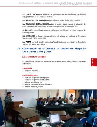 Oficina de Defensa Nacional y de Gestión del Riesgo de Desastres (ODENAGED)
17
Guía de lineamientos para la constitución de las comisiones de Gestión del Riesgo de Desastres y los Centros de Operaciones de
Emergencias de la DRE, UGEL e instituciones educativas
LAS CONVOCATORIAS las efectuará el presidente de la Comisión de Gestión del
Riesgo a través de la Secretaría Técnica.
LAS REUNIONES ORDINARIAS se realizarán tres veces al año como mínimo.
LAS REUNIONES EXTRAORDINARIAS se llevarán a cabo cuando la situación de
emergencia, desastre o peligro inminente se presente en su jurisdicción.
EL QUÓRUM requerido para que se realice una reunión será la mitad más uno de
los integrantes.
LOS INFORMES se hacen trimestralmente de oficio, los elabora la Secretaría
Técnica en la DRE y en la UGEL
LAS ACTAS por cada sesión ordinaria y/o extraordinaria las elabora la Secretaría
Técnica en la DRE y en la UGEL
2.5. Conformación de la Comisión de Gestión del Riesgo de
Desastres de la DRE y UGEL
2.5.1.	Estructura funcional
La Comisión de Gestión del Riesgo de Desastres de la DRE y UGEL tiene la siguiente
estructura:
Presidencia
•	 Director DRE/UGEL
Comisión Ejecutiva
•	 Director de gestión pedagógica
•	 Director de gestión institucional
•	 Jefe de administración
•	 Jefe de la oficina de control interno
•	 Jefe de asesoría jurídica
 
