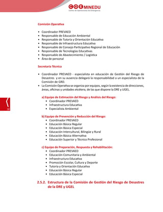 C O E MINEDU
Centro de Operaciones de Emergencia
18
Comisión Operativa
•	 Coordinador PREVAED
•	 Responsable de Educación Ambiental
•	 Responsable de Tutoría y Orientación Educativa
•	 Responsable de Infraestructura Educativa
•	 Responsable de Consejo Participativo Regional de Educación
•	 Responsable de Tecnologías Educativas
•	 Responsable de Abastecimiento / Logística
•	 Área de personal
Secretaría Técnica
•	 Coordinador PREVAED - especialista en educación de Gestión del Riesgo de
Desastres y en su ausencia delegará la responsabilidad a un especialista de la
Comisión de GRD.
•	 La Comisión Operativa se organiza por equipos, según la existencia de direcciones,
áreas, oficinas y unidades etcétera, de las que dispone la DRE y UGEL.
a) Equipo de Estimación del Riesgo y Análisis del Riesgo:
•	 Coordinador PREVAED
•	 Infraestructura Educativa
•	 Especialista Ambiental
b) Equipo de Prevención y Reducción del Riesgo:
•	 Coordinador PREVAED
•	 Educación Básica Regular
•	 Educación Básica Especial
•	 Educación Intercultural, Bilingüe y Rural
•	 Educación Básica Alternativa
•	 Educación Superior y Técnico Profesional
c) Equipo de Preparación, Respuesta y Rehabilitación:
•	 Coordinador PREVAED
•	 Educación Comunitaria y Ambiental
•	 Infraestructura Educativa
•	 Promoción Escolar, Cultura y Deporte
•	 Tutoría y Orientación Educativa
•	 Educación Básica Regular
•	 Educación Básica Especial
2.5.2.	 Estructura de la Comisión de Gestión del Riesgo de Desastres
de la DRE y UGEL
 