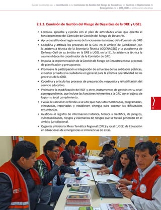 Oficina de Defensa Nacional y de Gestión del Riesgo de Desastres (ODENAGED)
21
Guía de lineamientos para la constitución de las comisiones de Gestión del Riesgo de Desastres y los Centros de Operaciones de
Emergencias de la DRE, UGEL e instituciones educativas
2.2.3. Comisión de Gestión del Riesgo de Desastres de la DRE y UGEL
•	 Formula, aprueba y ejecuta con el plan de actividades anual que orienta el
funcionamiento del Comisión de Gestión del Riesgo de Desastres.
•	 ApruebaydifundeelreglamentodefuncionamientointernodelaComisióndeGRD
•	 Coordina y articula los procesos de la GRD en el ámbito de jurisdicción con
la asistencia técnica de la Secretaría Técnica (ODENAGED) y la plataforma de
Defensa Civil de su ámbito en la DRE y UGEL en la I.E., la asistencia técnica la
asume el docente coordinador de la Comisión de GRD.
•	 Impulsa la implementación de la Gestión de Riesgo de Desastres en sus procesos
de planificación y presupuesto.
•	 Promueve la participación e integración de esfuerzos de las entidades públicas,
el sector privado y la ciudadanía en general para la efectiva operatividad de los
procesos de la GRD.
•	 Coordina y articula los procesos de preparación, respuesta y rehabilitación del
servicio educativo.
•	 Promueve la modificación del ROF y otros instrumentos de gestión en su nivel
correspondiente, que incluye las funciones inherentes a la GRD con el objeto de
lograr su total cumplimiento.
•	 Evalúa las acciones referidas a la GRD que han sido coordinadas, programadas,
ejecutadas, reportadas y establecen sinergia para superar las dificultades
encontradas.
•	 Gestiona el registro de información histórica, técnica y científica, de peligros,
vulnerabilidades, riesgos y escenarios de riesgos que se hayan generado en el
ámbito jurisdiccional.
•	 Organiza y lidera la Mesa Temática Regional (DRE) y local (UGEL) de Educación
en situaciones de emergencias o inminencias de estas.
 