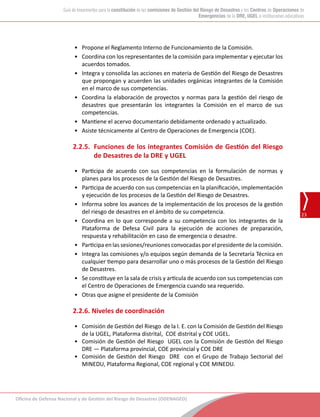 Oficina de Defensa Nacional y de Gestión del Riesgo de Desastres (ODENAGED)
23
Guía de lineamientos para la constitución de las comisiones de Gestión del Riesgo de Desastres y los Centros de Operaciones de
Emergencias de la DRE, UGEL e instituciones educativas
•	 Propone el Reglamento Interno de Funcionamiento de la Comisión.
•	 Coordina con los representantes de la comisión para implementar y ejecutar los
acuerdos tomados.
•	 Integra y consolida las acciones en materia de Gestión del Riesgo de Desastres
que propongan y acuerden las unidades orgánicas integrantes de la Comisión
en el marco de sus competencias.
•	 Coordina la elaboración de proyectos y normas para la gestión del riesgo de
desastres que presentarán los integrantes la Comisión en el marco de sus
competencias.
•	 Mantiene el acervo documentario debidamente ordenado y actualizado.
•	 Asiste técnicamente al Centro de Operaciones de Emergencia (COE).
2.2.5.	 Funciones de los integrantes Comisión de Gestión del Riesgo
de Desastres de la DRE y UGEL
•	 Participa de acuerdo con sus competencias en la formulación de normas y
planes para los procesos de la Gestión del Riesgo de Desastres.
•	 Participa de acuerdo con sus competencias en la planificación, implementación
y ejecución de los procesos de la Gestión del Riesgo de Desastres.
•	 Informa sobre los avances de la implementación de los procesos de la gestión
del riesgo de desastres en el ámbito de su competencia.
•	 Coordina en lo que corresponde a su competencia con los integrantes de la
Plataforma de Defesa Civil para la ejecución de acciones de preparación,
respuesta y rehabilitación en caso de emergencia o desastre.
•	 Participa en las sesiones/reuniones convocadas por el presidente de la comisión.
•	 Integra las comisiones y/o equipos según demanda de la Secretaría Técnica en
cualquier tiempo para desarrollar uno o más procesos de la Gestión del Riesgo
de Desastres.
•	 Se constituye en la sala de crisis y articula de acuerdo con sus competencias con
el Centro de Operaciones de Emergencia cuando sea requerido.
•	 Otras que asigne el presidente de la Comisión
2.2.6. Niveles de coordinación
•	 Comisión de Gestión del Riesgo  de la I. E. con la Comisión de Gestión del Riesgo   
de la UGEL, Plataforma distrital, COE distrital y COE UGEL.
•	 Comisión de Gestión del Riesgo  UGEL con la Comisión de Gestión del Riesgo  
DRE — Plataforma provincial, COE provincial y COE DRE
•	 Comisión de Gestión del Riesgo  DRE  con el Grupo de Trabajo Sectorial del
MINEDU, Plataforma Regional, COE regional y COE MINEDU.
 