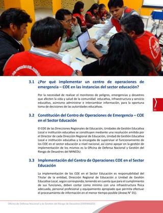 Oficina de Defensa Nacional y de Gestión del Riesgo de Desastres (ODENAGED)
25
Guía de lineamientos para la constitución de las comisiones de Gestión del Riesgo de Desastres y los Centros de Operaciones de
Emergencias de la DRE, UGEL e instituciones educativas
3.1	¿Por qué implementar un centro de operaciones de
emergencia – COE en las instancias del sector educación?
Por la necesidad de realizar el monitoreo de peligros, emergencias y desastres
que afecten la vida y salud de la comunidad  educativa, infraestructura y servicio
educativo, asimismo administrar e intercambiar información, para la oportuna
toma de decisiones de las autoridades educativas.
3.2	 Constitución del Centro de Operaciones de Emergencia – COE
en el Sector Educación
El COE de las Direcciones Regionales de Educación, Unidades de Gestión Educativa
Local e institución educativa se constituyen mediante una resolución emitida por
el Director de cada Dirección Regional de Educación, Unidad de Gestión Educativa
Local e institución educativa y la encargada de supervisar el funcionamiento de
los COE en el sector educación a nivel nacional, así como apoyar en la gestión de
implementación de los mismos es la Oficina de Defensa Nacional y Gestión del
Riesgo de Desastres del MINEDU.
3.3	 Implementación del Centro de Operaciones COE en el Sector
Educación
La implementación de los COE en el Sector Educación es responsabilidad del
Titular de la entidad, Dirección Regional de Educación o Unidad de Gestión
Educativa Local, según corresponda; teniendo en cuenta que para el cumplimiento
de sus funciones, deben contar como mínimo con una infraestructura física
adecuada, personal profesional y equipamiento apropiado que permita efectuar
el procesamiento de información en el menor tiempo posible (Anexo N° 01).
 