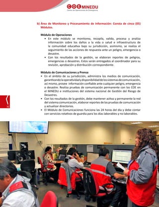 C O E MINEDU
Centro de Operaciones de Emergencia
32
b)	Área de Monitoreo y Procesamiento de Información: Consta de cinco (05)
Módulos.
Módulo de Operaciones
•	En este módulo se monitorea, recopila, valida, procesa y analiza
información sobre los daños a la vida o salud e infraestructura de
la comunidad educativa bajo su jurisdicción, asimismo, se realiza el
seguimiento de las acciones de respuesta ante un peligro, emergencia o
desastre.
•	 Con los resultados de la gestión, se elaboran reportes de peligros,
emergencias o desastres. Estos serán entregados al coordinador para su
revisión, aprobación y distribución correspondiente.
Módulo de Comunicaciones y Prensa
•	 En el ámbito de su jurisdicción, administra los medios de comunicación,
garantizandolaoperatividadydisponibilidaddelossistemasdecomunicación,
así mismo, provee  información confiable ante cualquier peligro, emergencia
o desastre. Realiza pruebas de comunicación permanente con los COE en
el MINEDU e instituciones del sistema nacional de Gestión del Riesgo de
Desastres.
•	 Con los resultados de la gestión, debe mantener activa y permanente la red
del sistema comunicación, elaborar reportes de las pruebas de comunicación
y actualizar directorios.
•	 El Módulo de Comunicaciones funciona las 24 horas del día y debe contar
con servicios rotativos de guardia para los días laborables y no laborables.
 