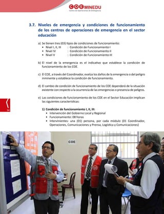 C O E MINEDU
Centro de Operaciones de Emergencia
34
3.7.	 Niveles de emergencia y condiciones de funcionamiento
de los centros de operaciones de emergencia en el sector
educación
a)	 Se tienen tres (03) tipos de condiciones de funcionamiento:
•	 Nivel I, II, III	 : Condición de Funcionamiento I
•	 Nivel IV		 : Condición de Funcionamiento II
•	 Nivel V		 : Condición de Funcionamiento III
	
b)	El nivel de la emergencia es el indicativo que establece la condición de
funcionamiento de los COE.
c)	 El COE, a través del Coordinador, evalúa los daños de la emergencia o del peligro
inminente y establece la condición de funcionamiento.
d)	El cambio de condición de funcionamiento de los COE dependerá de la situación
existente con respecto a la ocurrencia de las emergencias o presencia de peligros.
e)	Las condiciones de funcionamiento de los COE en el Sector Educación implican
las siguientes características:
1) 	Condición de funcionamiento I, II, III:
•	 Intervención del Gobierno Local y Regional
•	 Funcionamiento: 08 horas
•	 Intervinientes: una (01) persona, por cada módulo (01 Coordinador,
Operaciones, Comunicaciones y Prensa, Logística y Comunicaciones)
 