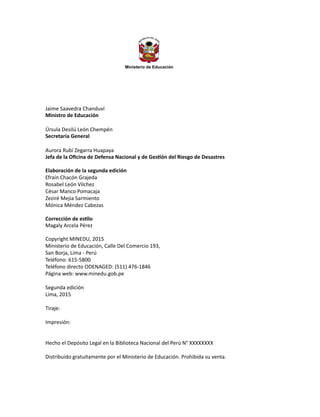 Ministerio de Educación
Jaime Saavedra Chanduví
Ministro de Educación
Úrsula Desilú León Chempén
Secretaria General
Aurora Rubí Zegarra Huapaya
Jefa de la Oficina de Defensa Nacional y de Gestión del Riesgo de Desastres
Elaboración de la segunda edición
Efraín Chacón Grajeda
Rosabel León Vilchez
César Manco Pomacaja
Zeziré Mejia Sarmiento
Mónica Méndez Cabezas
Corrección de estilo
Magaly Arcela Pérez
Copyright MINEDU, 2015
Ministerio de Educación, Calle Del Comercio 193,
San Borja, Lima - Perú
Teléfono: 615-5800
Teléfono directo ODENAGED: (511) 476-1846
Página web: www.minedu.gob.pe
Segunda edición
Lima, 2015
Tiraje:
Impresión:
Hecho el Depósito Legal en la Biblioteca Nacional del Perú N° XXXXXXXX
Distribuido gratuitamente por el Ministerio de Educación. Prohibida su venta.
 