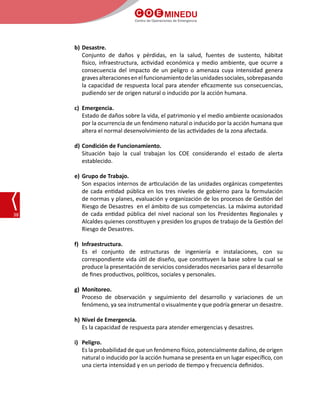 C O E MINEDU
Centro de Operaciones de Emergencia
38
b)	Desastre.
	 Conjunto de daños y pérdidas, en la salud, fuentes de sustento, hábitat
físico, infraestructura, actividad económica y medio ambiente, que ocurre a
consecuencia del impacto de un peligro o amenaza cuya intensidad genera
gravesalteracionesenelfuncionamientodelasunidadessociales,sobrepasando
la capacidad de respuesta local para atender eficazmente sus consecuencias,
pudiendo ser de origen natural o inducido por la acción humana.
c)	 Emergencia.
	 Estado de daños sobre la vida, el patrimonio y el medio ambiente ocasionados
por la ocurrencia de un fenómeno natural o inducido por la acción humana que
altera el normal desenvolvimiento de las actividades de la zona afectada.
d)	Condición de Funcionamiento.
	 Situación bajo la cual trabajan los COE considerando el estado de alerta
establecido.
e)	Grupo de Trabajo.
	 Son espacios internos de articulación de las unidades orgánicas competentes
de cada entidad pública en los tres niveles de gobierno para la formulación
de normas y planes, evaluación y organización de los procesos de Gestión del
Riesgo de Desastres en el ámbito de sus competencias. La máxima autoridad
de cada entidad pública del nivel nacional son los Presidentes Regionales y
Alcaldes quienes constituyen y presiden los grupos de trabajo de la Gestión del
Riesgo de Desastres.
f)	 Infraestructura.
	 Es el conjunto de estructuras de ingeniería e instalaciones, con su
correspondiente vida útil de diseño, que constituyen la base sobre la cual se
produce la presentación de servicios considerados necesarios para el desarrollo
de fines productivos, políticos, sociales y personales.
g)	 Monitoreo.
	 Proceso de observación y seguimiento del desarrollo y variaciones de un
fenómeno, ya sea instrumental o visualmente y que podría generar un desastre.
h)	Nivel de Emergencia.
	 Es la capacidad de respuesta para atender emergencias y desastres.
i)	 Peligro.
	 Es la probabilidad de que un fenómeno físico, potencialmente dañino, de origen
natural o inducido por la acción humana se presenta en un lugar específico, con
una cierta intensidad y en un periodo de tiempo y frecuencia definidos.
 
 