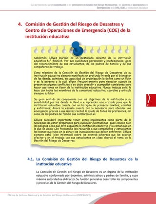 Oficina de Defensa Nacional y de Gestión del Riesgo de Desastres (ODENAGED)
41
Guía de lineamientos para la constitución de las comisiones de Gestión del Riesgo de Desastres y los Centros de Operaciones de
Emergencias de la DRE, UGEL e instituciones educativas
4.	 Comisión de Gestión del Riesgo de Desastres y
Centro de Operaciones de Emergencia (COE) de la
institución educativa
	
Sebastián Gálvez Durand es un destacado docente de la institución
educativa N.° 402035. Por sus cualidades personales y profesionales, goza
del reconocimiento de sus estudiantes, de los padres de familia y de sus
compañeros de trabajo.
Como miembro de la Comisión de Gestión del Riesgo de Desastres de su
institución educativa siempre manifiesta un profundo interés por el bienestar
de los demás; asimismo, su capacidad de organización lo define como un líder
y es la persona a la cual eligen frecuentemente para negociar cuando se
presentan algunos conflictos o se debe presidir o acompañar comisiones para
hacer gestiones en favor de la institución educativa. Nunca trabaja solo; lo
hace con todos los miembros de la comunidad educativa; coordina y articula
siempre su labor.
Su gran sentido de compromiso con los objetivos de la institución y su
sensibilidad por los demás lo llevó a e mprender una cruzada para que la
institución educativa cuente con un botiquín de primeros auxilios, camillas
y extintores; Ahora la escuela cuenta con lo necesario para atender una
emergencia gracias a que Gálvez recibió la ayuda de todos los profesores, así
como de los padres de familia que confiaron en él.
Gálvez consideró importante tener estos implementos como parte de la
necesidad de estar preparados para cualquier eventualidad, pues conoce bien
los peligros a los que está expuesta la institución educativa y la comunidad en
la que se ubica. Con frecuencia les recuerda a sus compañeros y estudiantes
los sismos que hubo en la zona y las inundaciones que deben enfrentar. Gálvez
siempre está bien informado sobre los eventos adversos que los podrían
afectar y en el trabajo con sus estudiantes en clase aborda el tema de la
Gestión del Riesgo de Desastres.
4.1.	 La Comisión de Gestión del Riesgo de Desastres de la
institución educativa
La Comisión de Gestión del Riesgo de Desastres es un órgano de la institución
educativa conformada por docentes, administrativos y padres de familia, y cuya
máxima autoridad es el director. Su función general es desarrollar los componentes
y procesos de la Gestión del Riesgo de Desastres.
 