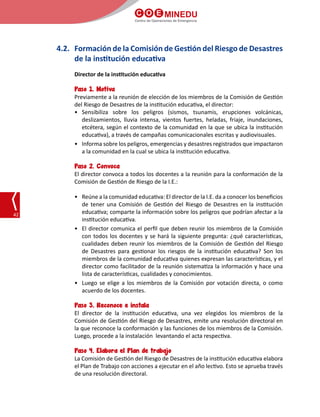 C O E MINEDU
Centro de Operaciones de Emergencia
42
4.2.	 Formación de la Comisión de Gestión del Riesgo de Desastres
de la institución educativa
Director de la institución educativa
Paso 1. Motiva
Previamente a la reunión de elección de los miembros de la Comisión de Gestión
del Riesgo de Desastres de la institución educativa, el director:
•	Sensibiliza sobre los peligros (sismos, tsunamis, erupciones volcánicas,
deslizamientos, lluvia intensa, vientos fuertes, heladas, friaje, inundaciones,
etcétera, según el contexto de la comunidad en la que se ubica la institución
educativa), a través de campañas comunicacionales escritas y audiovisuales.
•	 Informa sobre los peligros, emergencias y desastres registrados que impactaron
a la comunidad en la cual se ubica la institución educativa.
Paso 2. Convoca
El director convoca a todos los docentes a la reunión para la conformación de la
Comisión de Gestión de Riesgo de la I.E.:
•	 Reúne a la comunidad educativa: El director de la I.E. da a conocer los beneficios
de tener una Comisión de Gestión del Riesgo de Desastres en la institución
educativa; comparte la información sobre los peligros que podrían afectar a la
institución educativa.
•	 El director comunica el perfil que deben reunir los miembros de la Comisión
con todos los docentes y se hará la siguiente pregunta: ¿qué características,
cualidades deben reunir los miembros de la Comisión de Gestión del Riesgo
de Desastres para gestionar los riesgos de la institución educativa? Son los
miembros de la comunidad educativa quienes expresan las características, y el
director como facilitador de la reunión sistematiza la información y hace una
lista de características, cualidades y conocimientos.
•	 Luego se elige a los miembros de la Comisión por votación directa, o como
acuerdo de los docentes.
Paso 3. Reconoce e instala
El director de la institución educativa, una vez elegidos los miembros de la
Comisión de Gestión del Riesgo de Desastres, emite una resolución directoral en
la que reconoce la conformación y las funciones de los miembros de la Comisión.
Luego, procede a la instalación  levantando el acta respectiva.
Paso 4. Elabora el Plan de trabajo
La Comisión de Gestión del Riesgo de Desastres de la institución educativa elabora
el Plan de Trabajo con acciones a ejecutar en el año lectivo. Esto se aprueba través
de una resolución directoral.
 