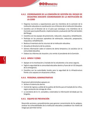 C O E MINEDU
Centro de Operaciones de Emergencia
46
4.4.2.	 COORDINADOR DE LA COMISIÓN DE GESTIÓN DEL RIESGO DE
DESASTRES DOCENTE COORDINADOR DE LA INSTITUCIÓN DE
LA CGRD
•	 Organiza reuniones y capacitaciones para los miembros de la comisión de la
institución educativa en coordinación con el Director de la Institución Educativa.
•	 Coordina con el Director de la I.E para que convoque a los miembros de la
Comisión para la planificación, implementación y evaluación del Plan de Gestión
del Riesgo.
•	 Coordina con los equipos de prevención, reducción, respuesta y rehabilitación.
•	 Participa en los procesos operativos de estimación, reducción, preparación,
respuesta y rehabilitación.
•	 Realiza el inventario de los recursos de la institución educativa.
•	 Actualiza el directorio de los actores.
•	 Genera información sobre el sistema de alerta temprana y la socializa con la
comunidad educativa.
•	 Elabora los informes de situación y los remite al presidente de la Comisión.
4.4.3.	 APAFA Y CONEI
•	 Apoyan en la movilización y traslado de los estudiantes a las zonas seguras.
•	 Vigila la seguridad de la comunidad educativa dentro y fuera de la II.EE después
de la emergencia.
•	 Coordina con las autoridades locales para la seguridad de la infraestructura
frente a los saqueos en situaciones críticas.
4.4.4.	 PERSONAL ADMINISTRATIVO
El personal administrativo apoyara en:
•	 Activar el sistema de alarma.
•	 Control de ingreso y salida de los padres de familia para el traslado de los niños,
según protocolo de entrega de niños.
•	 La secretaria de la I.E. consolida y sistematiza la información brindada por las
brigadas.
4.4.5.	 EQUIPO DE PREVENCIÓN
Desarrolla acciones y procedimientos para generar conocimiento de los peligros,
analizar las vulnerabilidades de la institución educativa y establecer los niveles de
riesgo que permitan tomar.
 