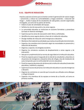 C O E MINEDU
Centro de Operaciones de Emergencia
48
4.4.6.	 EQUIPO DE REDUCCIÓN
Impulsa y ejecuta acciones que se orientan a evitar la generación de nuevos riesgos
—prevención; y reduce las vulnerabilidades y riesgos existentes —reducción del
riesgo—, recibe el apoyo de los estudiantes de cada grado y sección organizados
en brigadas, así como de los padres de familia.
•	 Elabora el plan de actividades del equipo.
•	 Señaliza las vías de evacuación y las zonas seguras.
•	 La comunidad educativa se involucrara en acciones formativas y preventivas
con base en diversas estrategias.
•	 Supervisa que las zonas de evacuación estén libres y señalizadas.
•	 Identifica las zonas seguras dentro y fuera de la institución educativa.
•	 Divulga medidas de reducción ante emergencias o desastres.
•	 MantieneinformadodelasactividadesquerealizaalcoordinadordelaComisión.
•	 Capacita a los miembros de la Comisión según las necesidades en prevención y
reducción de desastres.
•	 Organiza y capacita a las brigadas escolares.
•	 Organiza los simulacros escolares de desplazamiento a zonas seguras y de
evacuación.
•	 Vela por el cumplimiento de las normas de seguridad en la institución educativa.
•	 Prevé los espacios para el resguardo de la vida de los estudiantes y docentes en
situaciones de emergencia o desastres (área de refugio, área de instalación de
aulas temporales para la continuidad del servicio educativo).
•	 Prevélosespaciosdeproteccióndebienesdelainstitucióneducativa(materiales
educativos, mobiliario y equipos).
•	 Supervisa el acceso de personas a la institución educativa en caso de emergencia
o desastre.
•	 Organiza las comisiones en caso de que la escuela sea utilizada como albergue
o refugio temporal.
•	 Capacita a los miembros de los equipos en temas de su función, así como en
primeros auxilios.
 