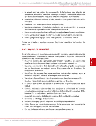 Oficina de Defensa Nacional y de Gestión del Riesgo de Desastres (ODENAGED)
49
Guía de lineamientos para la constitución de las comisiones de Gestión del Riesgo de Desastres y los Centros de Operaciones de
Emergencias de la DRE, UGEL e instituciones educativas
•	 Se vincula con los medios de comunicación de la localidad para difundir las
acciones de la Comisión, identificar los riesgos existentes y las medidas adecuadas
que deben asumirse como respuesta ante una emergencia o un desastre.
•	 Determina qué insumos son necesarios para el botiquín general de la institución
educativa.
•	 Prevé que cada aula cuente con un botiquín básico.
•	 Mantiene actualizado el listado de estudiantes por grado, sección y la persona
autorizada a recogerlo en caso de emergencia o desastre.
•	 Forma,organizaelequipodeatenciónsocioemocionalygestionasucapacitación.
•	 Forma y organiza el equipo de intervención del currículo por la emergencia.
•	 Forma y organiza el equipo lúdico y de apertura a la educación formal.
Todas las brigadas y equipos cumplen funciones específicas del equipo de
reducción.
4.4.7.	 EQUIPO DE RESPUESTA
Desarrolla acciones de capacitación, organización, operación y gestión de recursos
para anticiparse y responder en caso de emergencias o desastres y asegurar la
continuidad del servicio educativo.
•	 Desarrolla acciones de organización, coordinación y establece procedimientos
para las acciones de respuesta en casos de emergencias o desastres.
•	 Capacita a los miembros de la Comisión entre ellos a las brigadas conformadas
por los docentes en las acciones que se deben desarrollar en situaciones de
emergencias o desastres.
•	 Identifica a los actores clave para coordinar y desarrollar acciones antes y
durante la respuesta en casos de emergencias o desastres.
•	 Transfiere información sobre los riesgos existentes al equipo de prevención.
•	 Conduce y coordina la atención de la emergencia o el desastre.
•	 Se vincula con los COE del sector en el ámbito de su jurisdicción (COE de la
UGEL.)
•	 Gestiona recursos y voluntariado para asegurar la continuidad del servicio
educativo (actores con presencia en el ámbito de la institución educativa, ONG,
cooperación, organizaciones sociales, clubes, etcétera).
•	 Asegura la evacuación de todas las personas de la institución educativa.
•	 Reorienta la estrategia de evacuación.
•	 Actualiza, divulga y ejecuta los planes de contingencia por eventos.
•	 Utiliza formas de comunicación propias de la comunidad para mantener la
calma, informar y proporcionar instrucciones.
•	 Ejecuta el plan de primeros auxilios para atender la emergencia.
 