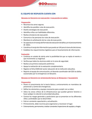 C O E MINEDU
Centro de Operaciones de Emergencia
50
EL EQUIPO DE RESPUESTA CUENTA CON
Brigada de Docentes de evacuación y evaluación de daños:
Preparación
•	 Reconoce las zonas seguras.
•	 Identifica las posibles rutas de evacuación.
•	 Diseña estrategias de evacuación.
•	 Identifica niños con habilidades diferentes.
•	 Realiza simulacros de evacuación.
•	 Comunica a las personas las rutas de evacuación.
•	 Mantiene la señalización de las rutas de evacuación.
•	 Secapacitaenelmanejodelformatodeevaluacióndedañosyenelprocesamiento
de datos.
•	 Coordina el recojo de información que pueda ser útil para la toma de decisiones.
•	 Establece los requerimientos logísticos para el levantamiento de información.
Evaluación
•	 Continúa en estado de alerta ante la posibilidad de que se repita el evento o
que incremente su magnitud.
•	 Verifica que todos los alumnos estén en la zona de seguridad.
•	 Realiza una primera evaluación preliminar.
•	 Apoya la realización de la evaluación complementaria.
•	 Registra la ficha EDAN del sector educación de la institución educativa.
•	 Reporta al equipo de comunicación y al docente coordinador del COE los daños
ocasionados por la emergencia o el desastre.
Brigada de Docentes de intervención Inicial de Búsqueda y Salvamento
Preparación:
•	 Posee el conocimiento de la teoría básica y entrenamiento en maniobras de
prevención y control de emergencias.
•	 Define los elementos y equipos necesarios para cumplir con su labor.
•	 Ubica las zonas críticas de la infraestructura que puedan generar lesiones o
hacer peligrar la vida de la comunidad educativa.
•	 Conoce los riesgos generales y particulares que se presentan en los diferentes
sitios y actividades que se desarrollan.
•	 Está en constante capacitación y actualización.
•	 Primeramente, debe reunirse para organizarse y reconocer el lugar.
•	 Entrenamiento, permanente y realizar constantes inspecciones de equipos y riesgos.
 