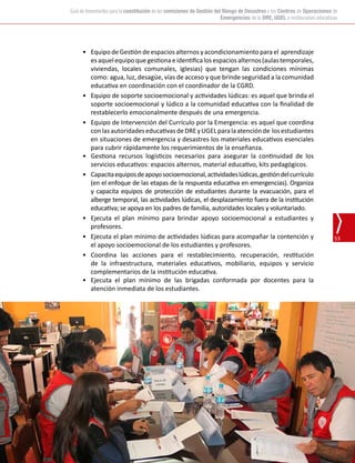 Oficina de Defensa Nacional y de Gestión del Riesgo de Desastres (ODENAGED)
53
Guía de lineamientos para la constitución de las comisiones de Gestión del Riesgo de Desastres y los Centros de Operaciones de
Emergencias de la DRE, UGEL e instituciones educativas
•	 Equipo deGestión deespacios alternos yacondicionamiento parael  aprendizaje
esaquelequipoquegestionaeidentificalosespaciosalternos(aulastemporales,
viviendas, locales comunales, iglesias) que tengan las condiciones mínimas
como: agua, luz, desagüe, vías de acceso y que brinde seguridad a la comunidad
educativa en coordinación con el coordinador de la CGRD.
•	 Equipo de soporte socioemocional y actividades lúdicas: es aquel que brinda el
soporte socioemocional y lúdico a la comunidad educativa con la finalidad de
restablecerlo emocionalmente después de una emergencia.
•	 Equipo de Intervención del Currículo por la Emergencia: es aquel que coordina
conlasautoridadeseducativasdeDREyUGELparalaatenciónde  losestudiantes
en situaciones de emergencia y desastres los materiales educativos esenciales
para cubrir rápidamente los requerimientos de la enseñanza.
•	 Gestiona recursos logísticos necesarios para asegurar la continuidad de los
servicios educativos: espacios alternos, material educativo, kits pedagógicos.
•	 Capacitaequiposdeapoyosocioemocional,actividadeslúdicas,gestióndelcurrículo
(en el enfoque de las etapas de la respuesta educativa en emergencias). Organiza
y capacita equipos de protección de estudiantes durante la evacuación, para el
alberge temporal, las actividades lúdicas, el desplazamiento fuera de la institución
educativa; se apoya en los padres de familia, autoridades locales y voluntariado.
•	 Ejecuta el plan mínimo para brindar apoyo socioemocional a estudiantes y
profesores.
•	 Ejecuta el plan mínimo de actividades lúdicas para acompañar la contención y
el apoyo socioemocional de los estudiantes y profesores.
•	 Coordina las acciones para el restablecimiento, recuperación, restitución
de la infraestructura, materiales educativos, mobiliario, equipos y servicio
complementarios de la institución educativa.
•	 Ejecuta el plan mínimo de las brigadas conformada por docentes para la
atención inmediata de los estudiantes.
 