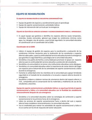 Oficina de Defensa Nacional y de Gestión del Riesgo de Desastres (ODENAGED)
67
Guía de lineamientos para la constitución de las comisiones de Gestión del Riesgo de Desastres y los Centros de Operaciones de
Emergencias de la DRE, UGEL e instituciones educativas
EQUIPO DE REHABILITACIÓN
El equipo de rehabilitación se encuentra conformadO por:
•	 Equipo de gestión de espacios y acordonamiento para el aprendizaje
•	 Equipo de soporte socioemocional y actividades lúdicas
•	 Equipo de intervención del currículo por la emergencia
Equipo de Gestión de espacios alternos y acondicionamiento para el aprendizaje:
•	 Es aquel equipo que gestiona e identifica los espacios alternos (aulas temporales,
viviendas, locales comunales, iglesias) que tengan las condiciones mínimas como
agua, luz, desagüe, vías de acceso, y que brinde seguridad a la comunidad educativa
en coordinación con el coordinador de la CGRD.
Coordinador de la CGRD
•	 Liderar el equipo de gestión de espacios para la coordinación y evaluación de las
condiciones mínimas necesarias para la reubicación de los estudiantes a espacios
alternos adecuados, y para la continuidad del servicio educativo durante la emergencia
que garantice la seguridad física y psicológica de la comunidad educativa.
•	 Sensibiliza a los padres de familia y comunidad para promover el apoyo con espacios
alternos para la continuidad del servicio educativo y protección del estudiante.
•	 Sensibiliza a la comunidad en no tomar a las instituciones educativas como albergues.
•	 Sensibiliza a la comunidad educativa sobre la importancia de contar dentro del hogar
con espacios para el desarrollo de las actividades de soporte socioemocional y lúdico
durante la emergencia.
•	 Fomenta la solidaridad entre los miembros de la comunidad para apoyar brindando
seguridad en el traslado de los estudiantes a la escuela o espacio alterno durante la
emergencia.
•	 Sensibiliza y elabora y elaborar normas de convivencia dentro del espacio alterno, o
II.EE., compartida para la conservación de los materiales y mobiliarios de uso de los
estudiantes y docentes.
Equipo de soporte socioemocional y actividades lúdicas: es aquel que brinda el soporte
socioemocional y lúdico a la comunidad educativa con la finalidad de restablecerlo
emocionalmente después de una emergencia.
•	 Sensibiliza a la comunidad educativa sobre las estrategias de contención y soporte
socioemocional en las primeras horas de la emergencia.
•	 Lidera las acciones de soporte socioemocional fuera o dentro del aula o espacio
alterno hasta restablecer emocionalmente a la comunidad educativa.
•	 Usa la creatividad para realizar las actividades de soporte socioemocional y lúdico si
no se cuenta con los kit de respuesta del sector educación.
 
