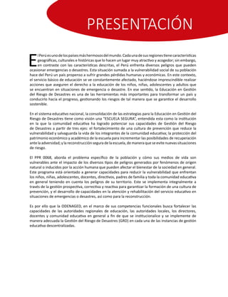 PRESENTACIÓN
E
lPerúesunodelospaísesmáshermososdelmundo.Cadaunadesusregionestienecaracterísticas
geográficas, culturales e históricas que lo hacen un lugar muy atractivo y acogedor; sin embargo,
en contraste con las características descritas, el Perú enfrenta diversos peligros que pueden
ocasionar emergencias o desastres. Esta situación sumada a la vulnerabilidad social de su población
hace del Perú un país propenso a sufrir grandes pérdidas humanas y económicas. En este contexto,
el servicio básico de educación se ve constantemente afectado, haciéndose imprescindible realizar
acciones que aseguren el derecho a la educación de los niños, niñas, adolescentes y adultos que
se encuentran en situaciones de emergencia o desastre. En ese sentido, la Educación en Gestión
del Riesgo de Desastres es una de las herramientas más importantes para transformar un país y
conducirlo hacia el progreso, gestionando los riesgos de tal manera que se garantice el desarrollo
sostenible.
En el sistema educativo nacional, la consolidación de las estrategias para la Educación en Gestión del
Riesgo de Desastres tiene como visión una “ESCUELA SEGURA”, entendida esta como la institución
en la que la comunidad educativa ha logrado potenciar sus capacidades de Gestión del Riesgo
de Desastres a partir de tres ejes: el fortalecimiento de una cultura de prevención que reduce la
vulnerabilidad y salvaguarda la vida de los integrantes de la comunidad educativa; la protección del
patrimonio económico y académico de la escuela para incrementar las posibilidades de recuperación
antelaadversidad;ylareconstrucciónseguradelaescuela,demaneraqueseevitenuevassituaciones
de riesgo.
El PPR 0068, aborda el problema específico de la población y cómo sus medios de vida son
vulnerables ante el impacto de los diversos tipos de peligros generados por fenómenos de origen
natural o inducidos por la acción humana que pueden afectar el bienestar de la sociedad en general.
Este programa está orientado a generar capacidades para reducir la vulnerabilidad que enfrentan
los niños, niñas, adolescentes, docentes, directivos, padres de familia y toda la comunidad educativa
en general teniendo en cuenta los peligros de su territorio. Este se implementa integralmente a
través de la gestión prospectiva, correctiva y reactiva para garantizar la formación de una cultura de
prevención, y el desarrollo de capacidades en la atención y rehabilitación del servicio educativo en
situaciones de emergencias o desastres, así como para la reconstrucción.
Es por ello que la ODENAGED, en el marco de sus competencias funcionales busca fortalecer las
capacidades de las autoridades regionales de educación, las autoridades locales, los directores,
docentes y comunidad educativa en general a fin de que se institucionalice y se implemente de
manera adecuada la Gestión del Riesgo de Desastres (GRD) en cada una de las instancias de gestión
educativa descentralizadas.
 