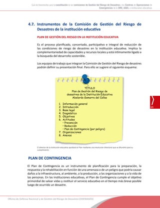 Oficina de Defensa Nacional y de Gestión del Riesgo de Desastres (ODENAGED)
69
Guía de lineamientos para la constitución de las comisiones de Gestión del Riesgo de Desastres y los Centros de Operaciones de
Emergencias de la DRE, UGEL e instituciones educativas
4.7. Instrumentos de la Comisión de Gestión del Riesgo de
Desastres de la institución educativa
PLAN DE GESTIÓN DEL RIESGO EN LA INSTITUCIÓN EDUCATIVA
Es el proceso planificado, concertado, participativo e integral de reducción de
las condiciones de riesgo de desastres en la institución educativa. Implica la
complementariedad de capacidades y recursos locales y está íntimamente ligado a
la búsqueda del desarrollo sostenible.
Los equipos de trabajo que integran la Comisión de Gestión del Riesgo de desastres
podrán definir su presentación final. Para ello se sugiere el siguiente esquema:
TÍTULO
Plan de Gestión del Riesgo de
desastres de la Institución Educativa
Abelardo Gamarra del Callao
1.	 Información general
2.	 Introducción
3.	 Base legal
4.	 Diagnóstico
5.	 Objetivos
6.	 Actitudes
	 • Prevención
	 • Reducción
	 • Plan de Contingencia (por peligro)
7.	 Organizaciones
8.	 Anexos
El director de la institución educativa aprobará el Plan mediante una resolución directoral que se difundirá para su
cumplimiento
PLAN DE CONTINGENCIA
El Plan de Contingencia es un instrumento de planificación para la preparación, la
respuesta y la rehabilitación en función de una amenaza o de un peligro que podría causar
daños a la infraestructura, al ambiente, a la producción, a las organizaciones y a la vida de
las personas. En las instituciones educativas, el Plan de Contingencia cumple el objetivo
primordial de salvar vidas y restituir el servicio educativo en el tiempo más breve posible
luego de ocurrido un desastre.
 