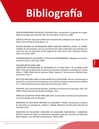 Oficina de Defensa Nacional y de Gestión del Riesgo de Desastres (ODENAGED)
81
Guía de lineamientos para la constitución de las comisiones de Gestión del Riesgo de Desastres y los Centros de Operaciones de
Emergencias de la DRE, UGEL e instituciones educativas
CARE INTERNACIONAL EN BOLIVIA / DIPECHO Chaco. Introducción a la gestión de riesgos.
Material de apoyo para docentes del nivel Secundario. Santa Cruz, 2006
CASTILLO, Dionisio. Guía para la elaboración de planes de contingencia por sequía. San Luis
Potosí: Comisión Nacional del Agua, S. A.
CENTRO REGIONAL DE INFORMACIÓN SOBRE DESASTRES AMÉRICA LATINA Y EL CARIBE.
Catálogo de herramientas y recursos de información sobre preparativos para desastres en
salud. San José de Costa Rica: Centro Regional de Información sobre Desastres América
Latina y El Caribe, 2009.
COORDINADORA DE EDUCACIÓN Y CULTURA DE CENTROAMÉRICA. Albergues en escuelas.
¿Cuándo? ¿Cómo? ¿Por qué?, 2008.
DECLARACIÓN DE VIENA, 2006.
FEDERACIÓN INTERNACIONAL DE SOCIEDADES DE LA CRUZ ROJA Y DE LA MEDIA LUNA
ROJA. “Guía para la elaboración de planes de respuesta a desastres y contingencia”. Gaceta
Oficial n.° 3096, 2008, Decreto Supremo 29601, Capítulo 2: Estructura de la Red de Salud,
artículo 10, inciso 1.
INSTITUTO NACIONAL PARA LA EVALUACIÓN DE LA EDUCACIÓN. Normas mínimas para la
educación en situaciones de emergencia, crisis crónicas y reconstrucción temprana. México
D. F.: Instituto Nacional para la Evaluación de la Educación, 2010.
KUROIWA, Julio. Prevención de desastres. Viviendo en armonía con la naturaleza, 2012. LEY
29664. Sistema Nacional de Gestión del Riesgo - Perú.
MARCO DE ACCIÓN DE HYOGO PARA 2005-2015: aumento de la resiliencia de las Naciones
y las comunidades ante los desastres.
MINISTERIO DE EDUCACIÓN NACIONAL DE COLOMBIA Y UNICEF. Herramientas escolares
de educación en emergencias, módulo 2. Bogotá: Ministerio de Educación Nacional de
Colombia, 2012.
MINISTERIO DE EDUCACIÓN. DIRECCIÓN DE EDUCACIÓN COMUNITARIA Y AMBIENTAL
(DIECA). Gestión del riesgo en instituciones educativas: guía para docentes de Educación
Básica Regular. Lima: Ministerio de Educación - DIECA, 2009.
Bibliografía
 