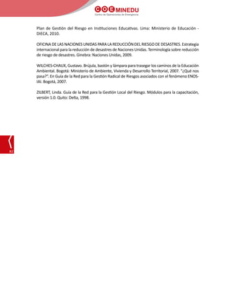 C O E MINEDU
Centro de Operaciones de Emergencia
82
Plan de Gestión del Riesgo en Instituciones Educativas. Lima: Ministerio de Educación -
DIECA, 2010.
OFICINA DE LAS NACIONES UNIDAS PARA LA REDUCCIÓN DEL RIESGO DE DESASTRES. Estrategia
internacional para la reducción de desastres de Naciones Unidas. Terminología sobre reducción
de riesgo de desastres. Ginebra: Naciones Unidas, 2009.
WILCHES-CHAUX, Gustavo. Brújula, bastón y lámpara para trasegar los caminos de la Educación
Ambiental. Bogotá: Ministerio de Ambiente, Vivienda y Desarrollo Territorial, 2007. “¿Qué nos
pasa?”. En Guía de la Red para la Gestión Radical de Riesgos asociados con el fenómeno ENOS-
IAI. Bogotá, 2007.
ZILBERT, Linda. Guía de la Red para la Gestión Local del Riesgo. Módulos para la capacitación,
versión 1.0. Quito: Delta, 1998.
 