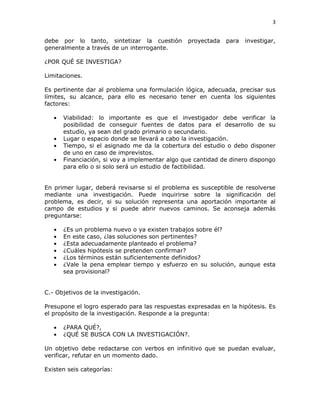 3
debe por lo tanto, sintetizar la cuestión proyectada para investigar,
generalmente a través de un interrogante.
¿POR QUÉ SE INVESTIGA?
Limitaciones.
Es pertinente dar al problema una formulación lógica, adecuada, precisar sus
límites, su alcance, para ello es necesario tener en cuenta los siguientes
factores:
Viabilidad: lo importante es que el investigador debe verificar la
posibilidad de conseguir fuentes de datos para el desarrollo de su
estudio, ya sean del grado primario o secundario.
Lugar o espacio donde se llevará a cabo la investigación.
Tiempo, si el asignado me da la cobertura del estudio o debo disponer
de uno en caso de imprevistos.
Financiación, si voy a implementar algo que cantidad de dinero dispongo
para ello o si solo será un estudio de factibilidad.
En primer lugar, deberá revisarse si el problema es susceptible de resolverse
mediante una investigación. Puede inquirirse sobre la significación del
problema, es decir, si su solución representa una aportación importante al
campo de estudios y si puede abrir nuevos caminos. Se aconseja además
preguntarse:
¿Es un problema nuevo o ya existen trabajos sobre él?
En este caso, ¿las soluciones son pertinentes?
¿Esta adecuadamente planteado el problema?
¿Cuáles hipótesis se pretenden confirmar?
¿Los términos están suficientemente definidos?
¿Vale la pena emplear tiempo y esfuerzo en su solución, aunque esta
sea provisional?
C.- Objetivos de la investigación.
Presupone el logro esperado para las respuestas expresadas en la hipótesis. Es
el propósito de la investigación. Responde a la pregunta:
¿PARA QUÉ?,
¿QUÉ SE BUSCA CON LA INVESTIGACIÓN?.
Un objetivo debe redactarse con verbos en infinitivo que se puedan evaluar,
verificar, refutar en un momento dado.
Existen seis categorías:
 