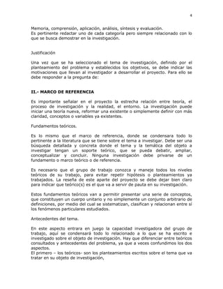 4
Memoria, comprensión, aplicación, análisis, síntesis y evaluación.
Es pertinente redactar uno de cada categoría pero siempre relacionado con lo
que se busca demostrar en la investigación.
Justificación
Una vez que se ha seleccionado el tema de investigación, definido por el
planteamiento del problema y establecidos los objetivos, se debe indicar las
motivaciones que llevan al investigador a desarrollar el proyecto. Para ello se
debe responder a la pregunta de:
II.- MARCO DE REFERENCIA
Es importante señalar en el proyecto la estrecha relación entre teoría, el
proceso de investigación y la realidad, el entorno. La investigación puede
iniciar una teoría nueva, reformar una existente o simplemente definir con más
claridad, conceptos o variables ya existentes.
Fundamentos teóricos.
Es lo mismo que el marco de referencia, donde se condensara todo lo
pertinente a la literatura que se tiene sobre el tema a investigar. Debe ser una
búsqueda detallada y concreta donde el tema y la temática del objeto a
investigar tengan un soporte teórico, que se pueda debatir, ampliar,
conceptualizar y concluir. Ninguna investigación debe privarse de un
fundamento o marco teórico o de referencia.
Es necesario que el grupo de trabajo conozca y maneje todos los niveles
teóricos de su trabajo, para evitar repetir hipótesis o planteamientos ya
trabajados. La reseña de este aparte del proyecto se debe dejar bien claro
para indicar que teórico(s) es el que va a servir de pauta en su investigación.
Estos fundamentos teóricos van a permitir presentar una serie de conceptos,
que constituyen un cuerpo unitario y no simplemente un conjunto arbitrario de
definiciones, por medio del cual se sistematizan, clasifican y relacionan entre sí
los fenómenos particulares estudiados.
Antecedentes del tema.
En este aspecto entrara en juego la capacidad investigadora del grupo de
trabajo, aquí se condensará todo lo relacionado a lo que se ha escrito e
investigado sobre el objeto de investigación. Hay que diferenciar entre teóricos
consultados y antecedentes del problema, ya que a veces confundimos los dos
aspectos.
El primero – los teóricos- son los planteamientos escritos sobre el tema que va
tratar en su objeto de investigación,
 