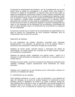 5
El segundo los antecedentes del problema, son las investigaciones que se han
hecho sobre el objeto de investigación y te pueden servir para ampliar o
continuar su objeto de investigación, en algunos casos servirá para negar su
objeto de investigación cuando esto suceda se entra e elaborar postulados que
más tarde entraran a formar el campo de las investigaciones negativas, sector
aún sin explotar a fondo, porque en la mayoría de los trabajos de investigación
nos limitamos a ampliar sobre conceptos trabajados o a plantear nuevos
postulados pero siempre con alta carga de complemento sobre lo investigado.
Es hora de que se inicie un proceso de negación a muchas investigaciones que
están en los anaqueles de las bibliotecas de las diferentes universidades del
país sin haber aportado nada a la construcción del conocimiento en cualquiera
de sus modalidades.
Es oportuno recordar que la citación de los antecedentes se puede elaborar con
base en fechas y/o cronogramas de otros proyectos realizados, pero es
indispensable citar la fuente de consulta.
Elaboración de hipótesis.
Es una proposición de carácter afirmativo enunciada para responder
tentativamente a un problema. Se plantea con el fin de explicar hechos o
fenómenos que caracterizan o identifican al objeto de conocimiento.
Hipótesis de primer grado: describe hechos o situaciones del objeto de
conocimiento, los cuales aunque son conocidos por el saber popular, pueden
ser sometidos a comprobación.
Hipótesis de segundo grado: establecen una relación causa – efecto (sí X
entonces Y). Esta afirmación se demuestra y verifica por su vinculación con un
modelo teórico.
Hipótesis de tercer grado: se afirma la presencia de relaciones existentes entre
variables complejas. Sugiere explicaciones entre fenómenos de mayor
extensión.
Hipótesis nula: aquella por la cual indicamos que la información a obtener en
contraria a la hipótesis de trabajo.
D.- Identificación de las variables.
Toda hipótesis constituye, un juicio, o sea una afirmación o una negación de
algo. Sin embargo, es un juicio de carácter especial. Es realmente un juicio
científico, técnico o ideológico, en cuanto a su origen o esencia. Siendo así,
toda hipótesis lleva implícita un valor, un significado, una solución específica al
problema. Esta es la variable, o sea el valor que le damos a la hipótesis. La
variable viene a ser el contenido de solución que le damos al problema de
 