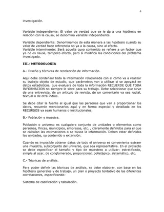 6
investigación.
Variable independiente: El valor de verdad que se le da a una hipótesis en
relación con la causa, se denomina variable independiente.
Variable dependiente: Denominamos de esta manera a las hipótesis cuando su
valor de verdad hace referencia no ya a la causa, sino al efecto.
Variable interviniente: Será aquella cuyo contenido se refiere a un factor que
ya no es causa, tampoco efecto, pero sí modifica las condiciones del problema
investigado.
III.- METODOLOGIA
A.- Diseño y técnicas de recolección de información.
Aquí debe condensar toda la información relacionada con el cómo va a realizar
su trabajo objeto de estudio, que parámetros van a utilizar si se apoyará en
datos estadísticos, que evaluara de toda la información RECUERDE QUE TODA
INFORMACION no siempre le sirve para su trabajo. Debe seleccionar que sirve
de una entrevista, de un artículo de revista, de un comentario ya sea radial,
textual o de otra índole.
Se debe citar la fuente al igual que las personas que van a proporcionar los
datos, recuerde mencionarlos aquí y en forma especial y detallada en los
RECURSOS ya sean humanos o institucionales.
B.- Población y muestra.
Población o universo es cualquiera conjunto de unidades o elementos como
personas, fincas, municipios, empresas, etc. , claramente definidos para el que
se calculan las estimaciones o se busca la información. Deben estar definidas
las unidades, su contenido y extensión.
Cuando es imposible obtener datos de todo el universo es conveniente extraer
una muestra, subconjunto del universo, que sea representativa. En el proyecto
se debe especificar el tamaño y tipo de muestreo a utilizar: estratificado,
simple al azar, de conglomerado, proporcional, polietápico, sistemático, etc.
C.- Técnicas de análisis.
Para poder definir las técnicas de análisis, se debe elaborar, con base en las
hipótesis generales y de trabajo, un plan o proyecto tentativo de las diferentes
correlaciones, especificando:
Sistema de codificación y tabulación.
 