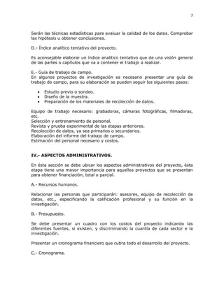 7
Serán las técnicas estadísticas para evaluar la calidad de los datos. Comprobar
las hipótesis u obtener conclusiones.
D.- Índice analítico tentativo del proyecto.
Es aconsejable elaborar un índice analítico tentativo que de una visión general
de las partes o capítulos que va a contener el trabajo a realizar.
E.- Guía de trabajo de campo.
En algunos proyectos de investigación es necesario presentar una guía de
trabajo de campo, para su elaboración se pueden seguir los siguientes pasos:
Estudio previo o sondeo.
Diseño de la muestra.
Preparación de los materiales de recolección de datos.
Equipo de trabajo necesario: grabadoras, cámaras fotográficas, filmadoras,
etc.
Selección y entrenamiento de personal.
Revista y prueba experimental de las etapas anteriores.
Recolección de datos, ya sea primarios o secundarios.
Elaboración del informe del trabajo de campo.
Estimación del personal necesario y costos.
IV.- ASPECTOS ADMINISTRATIVOS.
En ésta sección se debe ubicar los aspectos administrativos del proyecto, ésta
etapa tiene una mayor importancia para aquellos proyectos que se presentan
para obtener financiación, total o parcial.
A.- Recursos humanos.
Relacionar las personas que participarán: asesores, equipo de recolección de
datos, etc., especificando la calificación profesional y su función en la
investigación.
B.- Presupuesto.
Se debe presentar un cuadro con los costos del proyecto indicando las
diferentes fuentes, si existen, y discriminando la cuantía de cada sector e la
investigación.
Presentar un cronograma financiero que cubra todo el desarrollo del proyecto.
C.- Cronograma.
 