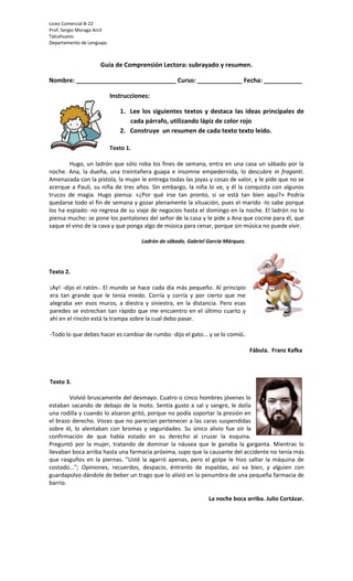 Liceo Comercial B-22
Prof. Sergio Moraga Arcil
Talcahuano
Departamento de Lenguaje.



                     Guía de Comprensión Lectora: subrayado y resumen.

Nombre: _____________________________ Curso: _____________ Fecha: ___________

                            Instrucciones:

                               1. Lee los siguientes textos y destaca las ideas principales de
                                  cada párrafo, utilizando lápiz de color rojo
                               2. Construye un resumen de cada texto texto leído.

                            Texto 1.

        Hugo, un ladrón que sólo roba los fines de semana, entra en una casa un sábado por la
noche. Ana, la dueña, una treintañera guapa e insomne empedernida, lo descubre in fraganti.
Amenazada con la pistola, la mujer le entrega todas las joyas y cosas de valor, y le pide que no se
acerque a Pauli, su niña de tres años. Sin embargo, la niña lo ve, y él la conquista con algunos
trucos de magia. Hugo piensa: «¿Por qué irse tan pronto, si se está tan bien aquí?» Podría
quedarse todo el fin de semana y gozar plenamente la situación, pues el marido -lo sabe porque
los ha espiado- no regresa de su viaje de negocios hasta el domingo en la noche. El ladrón no lo
piensa mucho: se pone los pantalones del señor de la casa y le pide a Ana que cocine para él, que
saque el vino de la cava y que ponga algo de música para cenar, porque sin música no puede vivir.

                                       Ladrón de sábado. Gabriel García Márquez.




Texto 2.

¡Ay! -dijo el ratón-. El mundo se hace cada día más pequeño. Al principio
era tan grande que le tenía miedo. Corría y corría y por cierto que me
alegraba ver esos muros, a diestra y siniestra, en la distancia. Pero esas
paredes se estrechan tan rápido que me encuentro en el último cuarto y
ahí en el rincón está la trampa sobre la cual debo pasar.

-Todo lo que debes hacer es cambiar de rumbo -dijo el gato... y se lo comió.

                                                                                   Fábula. Franz Kafka



Texto 3.

        Volvió bruscamente del desmayo. Cuatro o cinco hombres jóvenes lo
estaban sacando de debajo de la moto. Sentía gusto a sal y sangre, le dolía
una rodilla y cuando lo alzaron gritó, porque no podía soportar la presión en
el brazo derecho. Voces que no parecían pertenecer a las caras suspendidas
sobre él, lo alentaban con bromas y seguridades. Su único alivio fue oír la
confirmación de que había estado en su derecho al cruzar la esquina.
Preguntó por la mujer, tratando de dominar la náusea que le ganaba la garganta. Mientras lo
llevaban boca arriba hasta una farmacia próxima, supo que la causante del accidente no tenía más
que rasguños en la piernas. "Usté la agarró apenas, pero el golpe le hizo saltar la máquina de
costado..."; Opiniones, recuerdos, despacio, éntrenlo de espaldas, así va bien, y alguien con
guardapolvo dándole de beber un trago que lo alivió en la penumbra de una pequeña farmacia de
barrio.

                                                                 La noche boca arriba. Julio Cortázar.
 