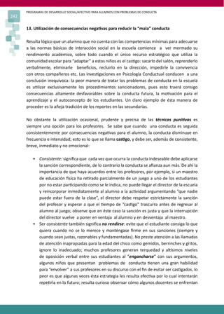 PROGRAMAS DE DESARROLLO SOCIAL/AFECTIVO PARA ALUMNOS CON PROBLEMAS DE CONDUCTA
242
13. U�lización de consecuencias nega�vas para reducir la “mala” conducta
Resulta lógico que un alumno que no cuenta con las competencias mínimas para adecuarse
a las normas básicas de interacción social en la escuela comience a ver mermado su
rendimiento académico, sobre todo cuando el único recurso estratégico que u�liza la
comunidad escolar para “adaptar” a estos niños es el cas�go: sacarlo del salón, reprenderlo
verbalmente, eliminarle beneﬁcios, recluirlo en la dirección, impedirle la convivencia
con otros compañeros etc. Las inves�gaciones en Psicología Conductual conducen a una
conclusión inequívoca: la peor manera de tratar los problemas de conducta en la escuela
es u�lizar exclusivamente los procedimientos sancionadores, pues esto traerá consigo
consecuencias altamente desfavorables sobre la conducta futura, la mo�vación para el
aprendizaje y el autoconcepto de los estudiantes. Un claro ejemplo de ésta manera de
proceder es la añeja tradición de los reportes en las secundarias.
No obstante la u�lización ocasional, prudente y precisa de las técnicas puni�vas es
siempre una opción para los profesores. Se sabe que cuando una conducta es seguida
consistentemente por consecuencias nega�vas para el alumno, la conducta disminuye en
frecuencia e intensidad; esto es lo que se llama cas�go, y debe ser, además de consistente,
breve, inmediato y no emocional:
• Consistente: signiﬁca que cada vez que ocurra la conducta indeseable debe aplicarse
la sanción correspondiente, de lo contrario la conducta se aﬁanza aun más. De ahí la
importancia de que haya acuerdos entre los profesores, por ejemplo, si un maestro
de educación �sica ha re�rado parcialmente de un juego a uno de los estudiantes
por no estar par�cipando como se le indica, no puede llegar el director de la escuela
y reincorporar inmediatamente al alumno a la ac�vidad argumentando “que nadie
puede estar fuera de la clase”, el director debe respetar estrictamente la sanción
del profesor y esperar a que el �empo de “cas�go” trascurra antes de regresar al
alumno al juego; observe que en éste caso la sanción es justa y que la interrupción
del director vuelve a poner en ventaja al alumno y en desventaja al maestro.
• Ser consistente también signiﬁca no rendirse: evite que el estudiante consiga lo que
quiera cuando no se lo merece y manténgase ﬁrme en sus sanciones (siempre y
cuando sean justas, razonables y fundamentadas). No preste atención a las llamadas
de atención inapropiadas para la edad del chico como gemidos, berrinches y gritos,
ignore lo inadecuado; muchos profesores generan terquedad y al�simos niveles
de oposición verbal entre sus estudiantes al “engancharse” con sus argumentos,
algunos niños que presentan problemas de conducta �enen una gran habilidad
para “envolver” a sus profesores en su discurso con el ﬁn de evitar ser cas�gados, lo
peor es que algunas veces ésta estrategia les resulta efec�va por lo cual intentarán
repe�rla en lo futuro; resulta curioso observar cómo algunos docentes se enfrentan
 