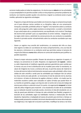 PROGRAMAS DE DESARROLLO SOCIAL/AFECTIVO PARA ALUMNOS CON PROBLEMAS DE CONDUCTA
229
acciones inadecuadas en todas las asignaturas. Un alumno que se aburre con las ac�vidades
o cuya complejidad no le permite acceder a ellas es más propenso a presentar problemas de
conducta. Los maestros pueden ayudar a los alumnos a regular su conducta social, en gran
medida, aplicando las siguientes estrategias:
- Programeunlapsode�empo parahablarconelalumno;hagauncompromisoprivado
con él para efectuar ciertos cambios en su disciplina, debe ser una conversación
tranquila y razonable, prohibido u�lizar el “regaño” o los reproches sobre su conducta
social, sólo pregunte cuáles reglas escolares se compromete a cumplir y menciónele
lo que usted espera de su comportamiento, sea equilibrado, no le recite el “decálogo
del alumno bien portado” pues sus expecta�vas no serían realistas. Asegúrese que
las reglas estén claras y adviértale las consecuencias de una conducta no aceptable.
Durante la jornada escolar retroaliméntelo sobre las conductas acordadas que vaya
logrando.
- Lleven un registro muy sencillo del rendimiento y la conducta del niño en clase;
este registro no debe ser una bitácora de malos comportamientos, sino una lista de
los avances y retrocesos en su conducta social que permitan evaluar el proceso de
mejoría (las bitácoras nunca debe u�lizarse en contra del estudiante para jus�ﬁcar su
posible expulsión).
- Provea la mayor estructura posible. Proveer de estructura es organizar el espacio, el
�empo y la convivencia en el salón. Respecto a la organización del espacio: ordene
su salón disponiendo el mobiliario siguiendo patrones geométricos pero cambie por
lo menos una vez al mes la distribución de los muebles para evitar la monotonía, no
sature de imágenes los muros y ventanas del aula, no permita exceso de material en
la mesa del alumno (sólo el estrictamente necesario para cada ac�vidad), u�lice micas
solidas de color amarillo o verde para las ac�vidades que impliquen leer (al colocar
las micas encima de cada párrafo se incrementa el nivel de atención de los alumnos
en la lectura –el texto sin divisiones los agobia y distrae-), solicite a la madre que los
materiales escolares sueltos sean colocados en cajitas cerradas que pueda llevar en
su mochila sin perderlos, pegue una hoja de color al centro de la mesa de trabajo del
alumno para enfocar su atención visual. En cuanto a la organización temporal: al iniciar
cada día u�lice imágenes para mostrarle a los estudiantes el orden de las ac�vidades
que se realizarán durante la jornada escolar, sincronice el reloj del estudiante con un
reloj de pared para delimitar el �empo de cada ac�vidad (sea ﬂexible), programe la
duración de las ac�vidades según las habilidades motrices e intelectuales del niño
desatento, hiperac�vo o inadaptado (el exceso de presión para terminar a �empo un
trabajo puede provocarle ansiedad y terminará abandonando las tareas abrumado por
esa exigencia); si las reglas de la escuela lo permiten, modiﬁque las tareas o las horas
 
