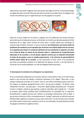 PROGRAMAS DE DESARROLLO SOCIAL/AFECTIVO PARA ALUMNOS CON PROBLEMAS DE CONDUCTA
233
indicaciones mostrando imágenes de lo que quiere que haga el alumno, incluso puede pegar
las reglas del salón cerca del niño para que éste recuerde lo que debe hacer, la imágenes son
mucho más efec�vas que un reglamento por escrito pegado en la pared.
Antes de la clase, hable con el alumno y negocie con él la obtención de ciertos permisos
personalesquenoimpliquen provocarundesordenenelsalón,porejemplopuedepermítale
levantarse de su lugar cierto número de veces pero a cambio pídale que mantenga un
volumen bajo al hablar. Contrario a lo que se piensa: las ins�tuciones con menos índice de
problemas de conducta no son aquellas que muestran una ac�tud rígida ante las normas,
si no aquellas que toman en cuenta las opiniones de sus estudiantes y negocian con ellos;
no se trata de dejar en manos de los alumnos todo el reglamento de comportamiento
adecuado en las escuelas, si no de ajustar algunas normas que no impacten demasiado
el orden de los grupos y que en cambio proporcionen a los alumnos la oportunidad de
sen�rse parte ac�va de su escuela. Lo más adecuado es hacer sen�r a los estudiantes
que ellos son par�cipes también en la deﬁnición de algunas normas, y con ello alentar la
sensación de corresponsabilidad y no sólo de obligatoriedad autoritaria.
3. Recompense la conducta sin contraponer sus expresiones
Al ver al estudiante trabajando en una tarea, atento e involucrado en ella, no lo interrumpa,
espere a que termine de trabajar y entonces acérquese a él y dígale: “Muy bien, vi que
estabas trabajando muy bien en tu tarea”. Esto es una valiosa recompensa para el alumno.
No mi�gue sus palabras agregando frases como: “ya ves que si podías”, “te felicito, estás
trabajando muy bien…no como ayer”, “¡muy bien! ojalá siempre estuvieras así”, “me gustó
mucho tu trabajo, nomás es que quieras y todo te sale bien, pero cuando no…”. Cuando
el profesor aplica frases posi�vas pero inmediatamente las acompaña de un reproche,
descaliﬁcación o regaño termina por inu�lizar su estrategia mo�vacional, esto se debe a
que primero refuerza al niño e inmediatamente lo “cas�ga” aplicando un es�mulo aversivo
(desfavorable-nega�vo). La próxima vez que vaya a es�mular a un alumno por estar sentado,
por haber traído su tarea o por respetar su turno en una ac�vidad, recuerde detenerse antes
de agregar comentarios nega�vos extras.
No mi�gue sus palabras agregando frases como: “ya ves que si podías
 